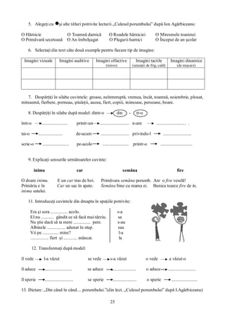 23
5. Alegeţi cu şi alte titluri potrivite lecturii „Culesul porumbului” după Ion Agârbiceanu:
O Hărnicie O Toamnă darnică O Roadele hărniciei O Miresmele toamnei
O Primăvară secetoasă O An îmbelşugat O Plugarii harnici O Început de an şcolar
6. Selectaţi din text câte două exemple pentru fiecare tip de imagine:
Imagini vizuale Imagini auditive Imagini olfactive
(miros)
Imagini tactile
(senzaţii de frig, cald)
Imagini dinamice
(de mişcare)
7. Despărţiţi în silabe cuvintele: groase, neîntreruptă, vremea, încât, toamnă, noiembrie, plouat,
mireasmă, fierbere, porneau, ştiuleţii, auzea, fiert, copiii, inimoase, persoane, boare.
8. Despărţiţi în silabe după model: dintr-o din - tr-o
într-o ....................... printr-un .......................... n-are .......................... .
tai-o ..................... de-acum ......................... privindu-l .........................
scrie-o ....................... pe-acolo ....................... printr-o ............................
9. Explicaţi sensurile următoarelor cuvinte:
inima car semăna fire
O doare inima. E un car tras de boi. Primăvara semăna porumb. Are o fire veselă!
Primăria e în Car un sac în spate. Semăna bine cu mama ei. Bunica toarce fire de in.
inima satului.
11. Introduceţi cuvintele din dreapta în spaţiile potrivite:
Era şi sora ............... acolo. s-a
El nu ........... gândit ce să facă mai târziu. sa
Nu ştie dacă să ia mere ............... pere. s-au
Albinele ................ adunat în stup. sau
Vii pe .............. mine? l-a
................ fiert şi ............ mâncat. la
12. Transformaţi după model:
îl vede l-a văzut se vede s-a văzut o vede a văzut-o
îl aduce ........................ se aduce ..................... o aduce ........................
îl sperie ......................... se sperie ..................... o sperie .......................
13. Dictare: „Din când în când.... porumbului.”(din lect. „Culesul porumbului” după I.Agârbiceanu)
 