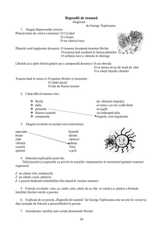 24
Rapsodii de toamnă
-fragment-
de George Topîrceanu
1. Alegeţi răspunsurile corecte:
Primul semn de venire a toamnei: O Crivăţul
O o boare
O un vânticel rece
Plantele sunt îngrijorate deoarece: O toamna înseamnă moartea florilor
O toamna lasă uscătură în lumea plantelor
O suflarea rece a vântului le distruge
Libelula şi-a oprit zborul graţios pe o campanulă deoarece: O era obosită
O se temea să nu fie luată de vânt
O a simţit răceala vântului
Toamna lasă în urma ei: O spaima florilor şi insectelor
O cărări pustii
O alai de frunze moarte
2. Când află că toamna vine :
v florile -îşi vibrează clopoţeii
v dalia -se teme c-or să-i cadă dinţii
v petuniile -se-agită
v floarea-soarelui -îşi îndreaptă talia
v campanula -regretă, sunt îngrijorate
3. Alegeţi cuvintele cu acelaşi sens (sinonime):
rapsodie freamăt
boare distins
elită vânticel
vibraţie cântec
a pustii frică
spaimă a goli
4. Selectaţi explicaţiile potrivite:
Titlul poeziei şi expresiile cu privire la reacţiile vieţuitoarelor în momentul apariţiei toamnei
sugerează:
♪ un cântec trist, melancolic
♪ un cântec vesel, optimist
♪ o poezie dedicată schimbărilor din natură la venirea toamnei
5. Folosiţi cuvintele: cine, ce, unde, cum, când, de ce, din ce cauză ş.a. pentru a formula
întrebări fiecărei strofe a poeziei.
6. Explicaţi de ce poezia „Rapsodii de toamnă” de George Topîrceanu este un text în versuri şi
daţi exemple de folosire a personificării în poezie.
7. Autodictare: strofele care conţin denumirile florilor.
 
