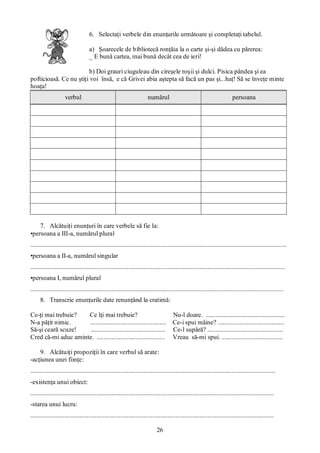 26
6. Selectaţi verbele din enunţurile următoare şi completaţi tabelul.
a) Şoarecele de bibliotecă ronţăia la o carte şi-şi dădea cu părerea:
_ E bună cartea, mai bună decât cea de ieri!
b) Doi grauri ciuguleau din cireşele roşii şi dulci. Pisica pândea şi ea
pofticioasă. Ce nu ştiţi voi însă, e că Grivei abia aştepta să facă un pas şi...haţ! Să se înveţe minte
hoaţa!
verbul numărul persoana
7. Alcătuiţi enunţuri în care verbele să fie la:
•persoana a III-a, numărul plural
...............................................................................................................................................................
•persoana a II-a, numărul singular
..............................................................................................................................................................
•persoana I, numărul plural
.............................................................................................................................................................
8. Transcrie enunţurile date renunţând la cratimă:
Ce-ţi mai trebuie? Ce îţi mai trebuie? Nu-l doare. .................................................
N-a păţit nimic. ............................................... Ce-i spui mâine? .........................................
Să-şi ceară scuze! .............................................. Ce-l supără? ...............................................
Cred că-mi aduc aminte. .......................................... Vreau să-mi spui. ......................................
9. Alcătuiţi propoziţii în care verbul să arate:
-acţiunea unei fiinţe:
........................................................................................................................................................
-existenţa unui obiect:
.......................................................................................................................................................
-starea unui lucru:
.......................................................................................................................................................
 