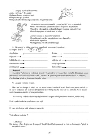29
7. Alegeţi explicaţiile corecte:
„iarna-i aproape” deoarece:
O căzuse bruma pe acoperişuri
O îngheţase apa găinilor
O în pâcla albăstruie din pădure iarna pregăteşte sania
„uitându-mă numa-ntr-un ochi, ca raţa la uliu” vrea să spună că:
O raţa stă nemişcată ca să urmărească mişcările duşmanului
O pasărea stă pregătită să fugă la fiecare mişcare a atacatorului
O stă în aşteptare neîndrăznind să mişte
„iepurii săreau ca lăcustele” exprimă:
O mulţimea iepurilor asemănătoare cu a lăcustelor
O săriturile iepurilor
O exagerările poveştilor vânătoreşti
8. Despărţiţi în silabe, conform modelului, următoarele cuvinte:
Exemplu: într-o în - tr-o
şi-ngheţase ............................................... de-acu .................................................
cojocu-n ................................................... iarna-i ..................................................
înălţându-mi ............................................... uitându-mă .............................................
numa-ntr-un .............................................. se-nţelege ............................................
şi-mpuşcam ............................................... dumneata-n .........................................
Reţineţi!
Cuvintele v-a se scriu cu liniuţă de unire (cratimă) şi se rostesc într-o silabă. Liniuţa de unire
înlocuieşte vocala ă din cuvântul vă. Cuvântul a ajută la formarea timpului trecut al verbelor.
Cuvântul va ajută la formarea timpului viitor.
9. Alegeţi varianta corectă:
Dacă va/ v-a începe să plouă va/ v-a trebui să aveţi umbrelă la voi. Bunica nu poate veni să vă
ia. Va/V-a spus de ieri că a fost programată la doctor şi nu ştie când va/ v-a termina. Va/V-a adus
umbrela aceasta, pentru orice eventualitate.
10. Selectaţi verbele din enunţuri şi analizaţi-le (precizând persoana, numărul, timpul lor):
Peste o săptămână se vor întoarce cu toţii.
...............................................................................................................................................................
El l-am întrebat pe tatăl lui despre excursie.
...............................................................................................................................................................
V-aţi adunat jucăriile ?
..............................................................................................................................................................
11. Dictare:
Din lectura „Ţara de dincolo de negură” după Mihail Sadoveanu de la „Într-o dimineaţă...” până la
„...n-o văd nicăierea.”
 