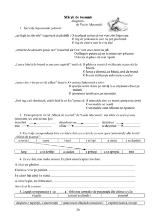 30
Sfârşit de toamnă
-fragment-
de Vasile Alecsandri
1. Indicaţi răspunsurile potrivite:
„au fugit de zile rele” sugerează că păsările : O au plecat pentru că vor veni zile friguroase
O fug de perioada în care nu pot găsi hrană
O fug de cineva care le vrea răul
„urmărite de al nostru jalnic dor” înseamnă că: O le vom duce dorul cu jale
O plângem pentru că nu le putem opri plecarea
O dorim să plece cât mai repede
„Lunca bătută de brumă acum pare ruginită” arată că: O pădurea roşiatică străluceşte acoperită de
brumă
O lunca e distrusă, ca bătută, arsă de brumă
O bruma străluceşte sub razele soarelui
„iarna vine, vine pe crivăţ călare” descrie: O venirea furtunoasă a iernii
O apariţia iernii călare pe crivăţ ca o vrăjitoare călare pe
mătură
O apropierea iernii uşor, pe nesimţite
„boii rag, caii rănchează, câinii latră la un loc”spune că: O animalele simt cu teamă apropierea iernii
O animalele se ceartă
O animalele sunt înfiorate de zgomote
2. Descoperiţi în textul „Sfârşit de toamnă” de Vasile Alecsandri cuvintele cu acelaşi sens
(sinonime) cu cele de mai jos:
musafirii .......................... abandonat-au ..................... rătăcit-au ......................
trist ............................. ofilite ............................... se desprind ......................
3. Realizaţi corespondenţa între cuvintele date şi cuvintele cu sens opus (antonimele) din textul
„Sfârşit de toamnă”:
a reveni scurt vesel a se lipi a creşte a se depărta
lung a se dezlipi a scădea a pribegi a se apropia trist
4. Un cuvânt, mai multe sensuri. Explică sensul expresiilor date:
A căzut pe gânduri. .........................................................................................................................
Frunza a căzut pe pământ. ..............................................................................................................
I-a căzut faţa când l-a văzut. ...........................................................................................................
A căzut la pat, are febră mare. ........................................................................................................
Am căzut la examen. ......................................................................................................................
5. Legaţi corespunzător ( cu ) folosirea semnelor de punctuaţie din ultima strofă:
virgula semnul exclamării punctul
desparte o repetiţie, o enumeraţie marchează sfârşitul comunicării exprimă teamă, emoţie
 