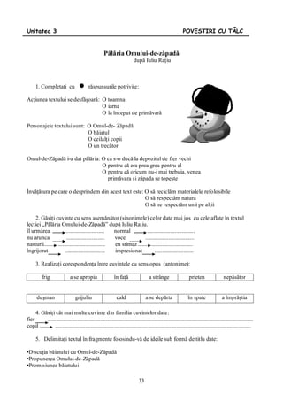 33
Unitatea 3 POVESTIRI CU TÂLC
Pălăria Omului-de-zăpadă
după Iuliu Raţiu
1. Completaţi cu răspunsurile potrivite:
Acţiunea textului se desfăşoară: O toamna
O iarna
O la început de primăvară
Personajele textului sunt: O Omul-de- Zăpadă
O băiatul
O ceilalţi copii
O un trecător
Omul-de-Zăpadă i-a dat pălăria: O ca s-o ducă la depozitul de fier vechi
O pentru că era prea grea pentru el
O pentru că oricum nu-i mai trebuia, venea
primăvara şi zăpada se topeşte
Învăţătura pe care o desprindem din acest text este: O să reciclăm materialele refolosibile
O să respectăm natura
O să ne respectăm unii pe alţii
2. Găsiţi cuvinte cu sens asemănător (sinonimele) celor date mai jos cu cele aflate în textul
lecţiei „Pălăria Omului-de-Zăpadă” după Iuliu Raţiu.
îl urmărea ........................... normal .................................
nu arunca ........................... voce ..................................
nasturii ................................. eu stimez .............................
îngrijorat ............................ impresionat ...........................
3. Realizaţi corespondenţa între cuvintele cu sens opus (antonime):
frig a se apropia în faţă a strânge prieten nepăsător
duşman grijuliu cald a se depărta în spate a împrăştia
4. Găsiţi cât mai multe cuvinte din familia cuvintelor date:
fier ................................................................................................................................................
copil .........................................................................................................................................
5. Delimitaţi textul în fragmente folosindu-vă de ideile sub formă de titlu date:
•Discuţia băiatului cu Omul-de-Zăpadă
•Propunerea Omului-de-Zăpadă
•Promisiunea băiatului
 