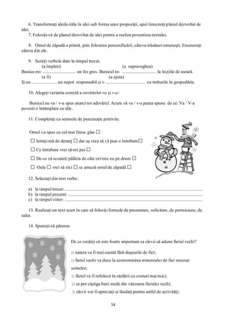 34
6. Transformaţi ideile-titlu în idei sub forma unor propoziţii, apoi întocmiţi planul dezvoltat de
idei.
7. Folosiţi-vă de planul dezvoltat de idei pentru a realiza povestirea textului.
8. Omul de zăpadă a primit, prin folosirea personificării, câteva trăsături omeneşti. Enumeraţi
câteva din ele.
9. Scrieţi verbele date la timpul trecut.
(a împleti) (a supraveghea)
Bunica mi- ............................. un fes gros. Bunicul m- .............................. la lecţiile de aseară.
(a fi) (a ajuta)
Şi eu ...................... un nepot responsabil şi i- .................................. cu treburile în gospodărie.
10. Alegeţi varianta corectă a cuvintelor va şi v-a:
Bunicul nu va / v-a spus atunci tot adevărul. Acum vă va / v-a putea spune de ce. Va / V-a
povesti o întâmplare cu tâlc.
11. Completaţi cu semnele de punctuaţie potrivite.
Omul i-a spus cu cel mai firesc glas □
□ Iertaţi-mă de deranj □dar aş vrea să vă pun o întrebare□
□Ce întrebare vrei să-mi pui □
□ De ce vă scoateţi pălăria de câte ori trec eu pe drum □
□ Oala □ vrei să zici □se amuză omul de zăpadă □
12. Selectaţi din text verbe:
a) la timpul trecut: .........................................................................................................................
b) la timpul prezent: ......................................................................................................................
c) la timpul viitor: .........................................................................................................................
13. Realizaţi un text scurt în care să folosiţi formule de prezentare, solicitare, de permisiune, de
salut.
14. Spuneţi-vă părerea:
De ce credeţi că este foarte important ca elevii să adune fierul vechi?
□ natura va fi mai curată fără deşeurile de fier;
□ fierul vechi va duce la economisirea minereului de fier necesar
uzinelor;
□ fierul va fi refolosit în oţelării cu costuri mai mici;
□ se pot câştiga bani mulţi din vânzarea fierului vechi;
□ elevii vor fi apreciaţi şi lăudaţi pentru astfel de activităţi;
 