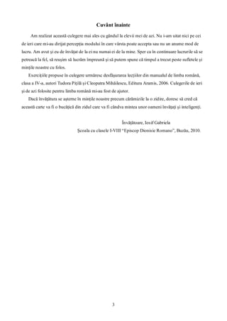 3
Cuvânt înainte
Am realizat această culegere mai ales cu gândul la elevii mei de azi. Nu i-am uitat nici pe cei
de ieri care mi-au dirijat percepţia modului în care vârsta poate accepta sau nu un anume mod de
lucru. Am avut şi eu de învăţat de la ei nu numai ei de la mine. Sper ca în continuare lucrurile să se
petreacă la fel, să reuşim să lucrăm împreună şi să putem spune că timpul a trecut peste sufletele şi
minţile noastre cu folos.
Exerciţiile propuse în culegere urmăresc desfăşurarea lecţiilor din manualul de limba română,
clasa a IV-a, autori Tudora Piţilă şi Cleopatra Mihăilescu, Editura Aramis, 2006. Culegerile de ieri
şi de azi folosite pentru limba română mi-au fost de ajutor.
Dacă învăţătura se aşterne în minţile noastre precum cărămizile la o zidire, doresc să cred că
această carte va fi o bucăţică din zidul care va fi cândva mintea unor oameni învăţaţi şi inteligenţi.
Învăţătoare, Iosif Gabriela
Şcoala cu clasele I-VIII “Episcop Dionisie Romano”, Buzău, 2010.
 