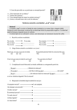 41
5. Care din proverbe nu se potriveşte cu mesajul poeziei?
☺ „Cine munceşte are ce mânca.”
☺ „Unirea face puterea.”
☺ „Cine aleargă după doi iepuri nu prinde niciunul.”
☺ „Lenea e cucoană mare care n-are de mâncare.”
Scrierea corectă a cuvintelor „n-ai” şi nai
Reţineţi!
Cuvintele „n-ai” se scriu cu liniuţă de unire (cratimă) şi se rostesc într-o singură silabă.
Liniuţa de unire înlocuieşte vocala u din cuvântul nu folosit în propoziţiile negative. Cuvântul ai
ajută la formarea timpului trecut al verbelor.
Cuvântul nai este un substantiv comun, care denumeşte un instrument muzical de suflat.
1. Rezolvă conform modelului:
Nu ai uitat. N-ai uitat. Nu ai putut. ..............................
Nu ai văzut. .............................. Nu ai aflat. ..............................
Nu ai scris. .............................. Nu ai cerut. ..............................
2. Alege forma corectă a cuvintelor n-ai şi nai :
Dacă n-ai un n-ai, n-ai cum să cânţi. N-ai primit premiul întâi la concursul de n-ai.
nai nai nai Nai nai
Crezi că n-ai curaj să cânţi la acel n-ai? Tu n-ai nimic de făcut?
nai nai nai
3. Completează textul înlocuind cuvintele subliniate cu ortogramele potrivite:
_ Nu am (...............................) fărâmă de mâncare!
_ Şi ce este (.............................) de făcut când nu este (...................................) de unde?
_ Nu ai (......................................) de mâncare dacă nu munceşti! Şi apoi (............................) de
ce să ne văicărim degeaba? Hai la muncă!
4. Răspunde la întrebări după modelul de mai jos:
Ai aşteptat meciul? L-am aşteptat.
Aţi câştigat concursurile? ..................................................................... .
Ai adus sacoşa? .......................................................................
Îţi aminteşti poezia? .......................................................................
Te aude cineva? .....................................................................
Ai băut laptele? ......................................................................
Ai văzut harta? ......................................................................
 