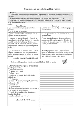 43
Transformarea textului dialogat în povestire
Reţineţi!
Atunci când un text dialogat se transformă în povestire se reiau toate informaţiile transmise de
personaje.
În povestire nu se mai foloseşte linia de dialog, iar verbele sunt la persoana a III-a.
Trecerea de la dialog la povestire se face cu ajutorul cuvintelor de legătură: că, apoi, dacă, deci,
ca să, pentru că, căci, şi etc.
Model:
Textul dialogat Povestirea
„În seara următoare, prepeliţa îşi întrebă
puişorii:
_Ei, ce-aţi mai auzit astăzi?
Următoarea seară prepeliţa i-a întrebat pe pui
ce au mai auzit.
_A venit iar stăpânul cu feciorul său. Au tot
aşteptat rudele dar n-au venit.
Ei i-au spus mamei că n-a venit nimeni să-l
ajute pe stăpân.
Stăpânul i-a spus feciorului: <<Se vede că
degeaba aşteptăm, fiule, că ajutor nu vom primi
de nicăieri. Ovăzul e în pârg. O să pun în
rânduială cele de trebuinţă, că mâine, cum s-o
crăpa de ziuă, venim şi ne apucăm singuri de
coasă.>>
Pentru că ovăzul era copt şi nu se mai putea
aştepta, a hotărât ca, împreună cu fiul său, să
pregătească cele necesare şi să vină la muncă a
doua zi, foarte devreme.
_Ei, puişorii mei, de vreme ce omul a hotărât
să pună singur mâna, fără să aştepte ajutorul
altora, treaba se va face. Se cade să ne mutăm
de aici.”
„Prepeliţa şi puii ei ”după L.N.Tolstoi
Auzind prepeliţa că omul n-a mai aşteptat
ajutor de la nimeni şi că a hotărât ca el şi cu fiul
său să lucreze singuri, a înţeles că treaba se va
face. I-a luat pe puişori şi s-a mutat.
După modelul de mai sus transformaţi textul dialogat dat în povestire:
„Din vorbă în vorbă, copiii se făcură stăpâni
pe obrajii bunicului.
_Partea asta e a mea!
_Şi partea asta a mea!
_Şi asta, a mea!
La barbă se încurcară. Bunicul îi împăcă
zicându-le:
_Pe din două.
Şi copiii o despicară, cam repede, că bătrânul
strânse din ochi.
_Jumătate mie.
_Şi jumătate mie. (...)
Şi băiatul întinse d-o mustaţă şi fata de alta, ba
a lui, ba a ei, să fie mai lungă.
Pe bunic îl trecură lacrimile, dar tăcu şi-i
împăcă zicându-le:
_Amândouă sunt deopotrivă.”
„Bunicul”- B.Şt.Delavrancea
 