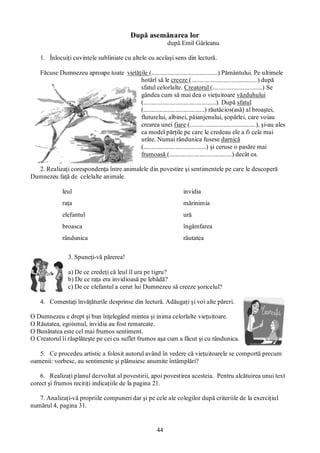 44
După asemănarea lor
după Emil Gârleanu
1. Înlocuiţi cuvintele subliniate cu altele cu acelaşi sens din lectură.
Făcuse Dumnezeu aproape toate vietăţile (.........................................) Pământului. Pe ultimele
hotărî să le creeze (.........................................) după
sfatul celorlalte. Creatorul (...............................) Se
gândea cum să mai dea o vieţuitoare văzduhului
(.............................................). După sfatul
(......................................) răutăcios(asă) al broaştei,
fluturelui, albinei, păianjenului, şopârlei, care voiau
crearea unei fiare (.........................................), şi-au ales
ca model părţile pe care le credeau ele a fi cele mai
urâte. Numai rândunica fusese darnică
(.......................................) şi ceruse o pasăre mai
frumoasă (.......................................) decât ea.
2. Realizaţi corespondenţa între animalele din povestire şi sentimentele pe care le descoperă
Dumnezeu faţă de celelalte animale.
leul invidia
raţa mărinimia
elefantul ură
broasca îngâmfarea
rândunica răutatea
3. Spuneţi-vă părerea!
a) De ce credeţi că leul îl ura pe tigru?
b) De ce raţa era invidioasă pe lebădă?
c) De ce elefantul a cerut lui Dumnezeu să creeze şoricelul?
4. Comentaţi învăţăturile desprinse din lectură. Adăugaţi şi voi alte păreri.
O Dumnezeu e drept şi bun înţelegând mintea şi inima celorlalte vieţuitoare.
O Răutatea, egoismul, invidia au fost remarcate.
O Bunătatea este cel mai frumos sentiment.
O Creatorul îi răsplăteşte pe cei cu suflet frumos aşa cum a făcut şi cu rândunica.
5. Ce procedeu artistic a folosit autorul având în vedere că vieţuitoarele se comportă precum
oamenii: vorbesc, au sentimente şi plănuiesc anumite întâmplări?
6. Realizaţi planul dezvoltat al povestirii, apoi povestirea acesteia. Pentru alcătuirea unui text
corect şi frumos recitiţi indicaţiile de la pagina 21.
7. Analizaţi-vă propriile compuneri dar şi pe cele ale colegilor după criteriile de la exerciţiul
numărul 4, pagina 31.
 