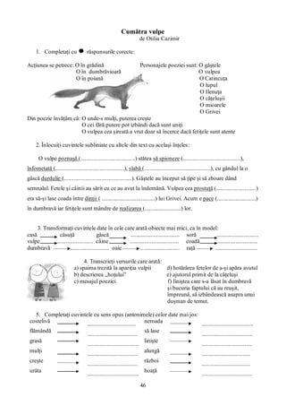 46
Cumătra vulpe
de Otilia Cazimir
1. Completaţi cu răspunsurile corecte:
Acţiunea se petrece: O în grădină Personajele poeziei sunt: O gâştele
O în dumbrăvioară O vulpea
O în poiană O Catincuţa
O lupul
O Ilenuţa
O căţeluşii
O mioarele
O Grivei
Din poezie învăţăm că: O unde-s mulţi, puterea creşte
O cei fără putere pot izbândi dacă sunt uniţi
O vulpea cea şireată a vrut doar să încerce dacă fetiţele sunt atente
2. Înlocuiţi cuvintele subliniate cu altele din text cu acelaşi înţeles:
O vulpe poznaşă (......................................) stătea să spioneze (........................................),
înfometată (................................................), slabă (..............................................), cu gândul la o
gâscă durdulie (...............................................). Gâştele au început să ţipe şi să zboare dând
semnalul. Fetele şi câinii au sărit cu ce au avut la îndemână. Vulpea cea prostuţă (............................)
era să-şi lase coada între dinţii ( .....................................) lui Grivei. Acum e pace (...........................)
în dumbravă iar fetiţele sunt mândre de realizarea (.........................) lor.
3. Transformaţi cuvintele date în cele care arată obiecte mai mici, ca în model:
casă căsuţă gâscă .................................. soră .............................
vulpe ......................... câine .................................. coadă ............................
dumbravă ........................... oaie ........................... raţă .............................
4. Transcrieţi versurile care arată:
a) spaima trezită la apariţia vulpii d) hotărârea fetelor de a-şi apăra avutul
b) descrierea „hoţului” e) ajutorul primit de la căţeluşi
c) mesajul poeziei f) liniştea care s-a lăsat în dumbravă
şi bucuria faptului că au reuşit,
împreună, să izbândească asupra unui
duşman de temut.
5. Completaţi cuvintele cu sens opus (antonimele) celor date mai jos:
costelivă .................................. neroada ....................................
flămândă
...................................
să lase
....................................
grasă
....................................
linişte
...................................
mulţi
...................................
alungă
..................................
creşte
...................................
război
..................................
urâta
....................................
hoaţă
...................................
 