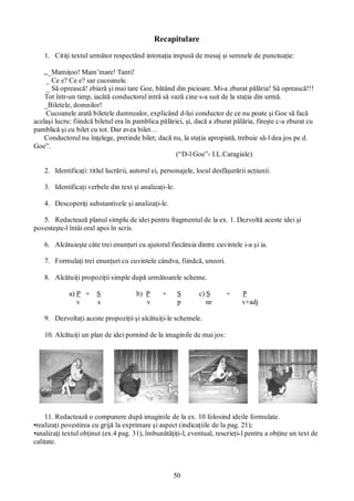 50
Recapitulare
1. Citiţi textul următor respectând intonaţia impusă de mesaj şi semnele de punctuaţie:
„_Mamiţoo! Mam’mare! Tanti!
_ Ce e? Ce e? sar cucoanele.
_ Să oprească! zbiară şi mai tare Goe, bătând din picioare. Mi-a zburat pălăria! Să oprească!!!
Tot într-un timp, iacătă conductorul intră să vază cine s-a suit de la staţia din urmă.
_Biletele, domnilor!
Cucoanele arată biletele dumnealor, explicând d-lui conductor de ce nu poate şi Goe să facă
acelaşi lucru: fiindcă biletul era în pamblica pălăriei, şi, dacă a zburat pălăria, fireşte c-a zburat cu
pamblică şi cu bilet cu tot. Dar avea bilet…
Conductorul nu înţelege, pretinde bilet; dacă nu, la staţia apropiată, trebuie să-l dea jos pe d.
Goe”.
(“D-l Goe”- I.L.Caragiale)
2. Identificaţi: titlul lucrării, autorul ei, personajele, locul desfăşurării acţiunii.
3. Identificaţi verbele din text şi analizaţi-le.
4. Descoperiţi substantivele şi analizaţi-le.
5. Redactează planul simplu de idei pentru fragmentul de la ex. 1. Dezvoltă aceste idei şi
povesteşte-l întâi oral apoi în scris.
6. Alcătuieşte câte trei enunţuri cu ajutorul fiecăruia dintre cuvintele i-a şi ia.
7. Formulaţi trei enunţuri cu cuvintele cândva, fiindcă, uneori.
8. Alcătuiţi propoziţii simple după următoarele scheme.
a) P + S b) P + S c) S + P
v s v p nr v+adj
9. Dezvoltaţi aceste propoziţii şi alcătuiţi-le schemele.
10. Alcătuiţi un plan de idei pornind de la imaginile de mai jos:
11. Redactează o compunere după imaginile de la ex. 10 folosind ideile formulate.
•realizaţi povestirea cu grijă la exprimare şi aspect (indicaţiile de la pag. 21);
•analizaţi textul obţinut (ex.4 pag. 31), îmbunătăţiţi-l, eventual, rescrieţi-l pentru a obţine un text de
calitate.
 