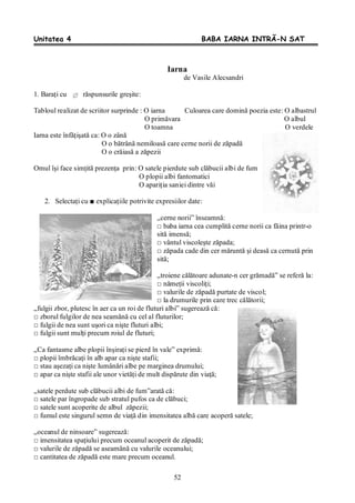 52
Unitatea 4 BABA IARNA INTRĂ-N SAT
Iarna
de Vasile Alecsandri
1. Baraţi cu răspunsurile greşite:
Tabloul realizat de scriitor surprinde : O iarna Culoarea care domină poezia este: O albastrul
O primăvara O albul
O toamna O verdele
Iarna este înfăţişată ca: O o zână
O o bătrână nemiloasă care cerne norii de zăpadă
O o crăiasă a zăpezii
Omul îşi face simţită prezenţa prin: O satele pierdute sub clăbucii albi de fum
O plopii albi fantomatici
O apariţia saniei dintre văi
2. Selectaţi cu ■ explicaţiile potrivite expresiilor date:
„cerne norii” înseamnă:
□ baba iarna cea cumplită cerne norii ca făina printr-o
sită imensă;
□ vântul viscoleşte zăpada;
□ zăpada cade din cer măruntă şi deasă ca cernută prin
sită;
„troiene călătoare adunate-n cer grămadă” se referă la:
□ nămeţii viscoliţi;
□ valurile de zăpadă purtate de viscol;
□ la drumurile prin care trec călătorii;
„fulgii zbor, plutesc în aer ca un roi de fluturi albi” sugerează că:
□ zborul fulgilor de nea seamănă cu cel al fluturilor;
□ fulgii de nea sunt uşori ca nişte fluturi albi;
□ fulgii sunt mulţi precum roiul de fluturi;
„Ca fantasme albe plopii înşiraţi se pierd în vale” exprimă:
□ plopii îmbrăcaţi în alb apar ca nişte stafii;
□ stau aşezaţi ca nişte lumânări albe pe marginea drumului;
□ apar ca nişte stafii ale unor vietăţi de mult dispărute din viaţă;
„satele perdute sub clăbucii albi de fum”arată că:
□ satele par îngropade sub stratul pufos ca de clăbuci;
□ satele sunt acoperite de albul zăpezii;
□ fumul este singurul semn de viaţă din imensitatea albă care acoperă satele;
„oceanul de ninsoare” sugerează:
□ imensitatea spaţiului precum oceanul acoperit de zăpadă;
□ valurile de zăpadă se aseamănă cu valurile oceanului;
□ cantitatea de zăpadă este mare precum oceanul.
 