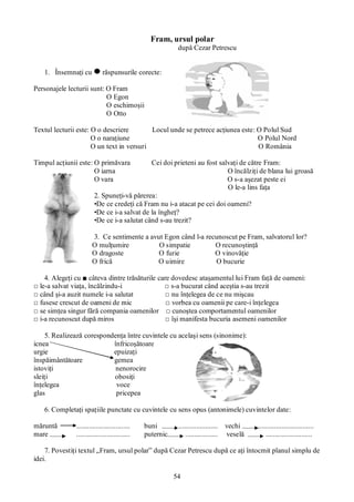 54
Fram, ursul polar
după Cezar Petrescu
1. Însemnaţi cu răspunsurile corecte:
Personajele lecturii sunt: O Fram
O Egon
O eschimoşii
O Otto
Textul lecturii este: O o descriere Locul unde se petrece acţiunea este: O Polul Sud
O o naraţiune O Polul Nord
O un text in versuri O România
Timpul acţiunii este: O primăvara Cei doi prieteni au fost salvaţi de către Fram:
O iarna O încălziţi de blana lui groasă
O vara O s-a aşezat peste ei
O le-a lins faţa
2. Spuneţi-vă părerea:
•De ce credeţi că Fram nu i-a atacat pe cei doi oameni?
•De ce i-a salvat de la îngheţ?
•De ce i-a salutat când s-au trezit?
3. Ce sentimente a avut Egon când l-a recunoscut pe Fram, salvatorul lor?
O mulţumire O simpatie O recunoştinţă
O dragoste O furie O vinovăţie
O frică O uimire O bucurie
4. Alegeţi cu ■ câteva dintre trăsăturile care dovedesc ataşamentul lui Fram faţă de oameni:
□ le-a salvat viaţa, încălzindu-i □ s-a bucurat când aceştia s-au trezit
□ când şi-a auzit numele i-a salutat □ nu înţelegea de ce nu mişcau
□ fusese crescut de oameni de mic □ vorbea cu oamenii pe care-i înţelegea
□ se simţea singur fără compania oamenilor □ cunoştea comportamentul oamenilor
□ i-a recunoscut după miros □ îşi manifesta bucuria asemeni oamenilor
5. Realizează corespondenţa între cuvintele cu acelaşi sens (sinonime):
icnea înfricoşătoare
urgie epuizaţi
înspăimântătoare gemea
istoviţi nenorocire
sleiţi obosiţi
înţelegea voce
glas pricepea
6. Completaţi spaţiile punctate cu cuvintele cu sens opus (antonimele) cuvintelor date:
măruntă .............................. buni ...................... vechi ...............................
mare .............................. puternic .................. veselă ..........................
7. Povestiţi textul „Fram, ursul polar” după Cezar Petrescu după ce aţi întocmit planul simplu de
idei.
 