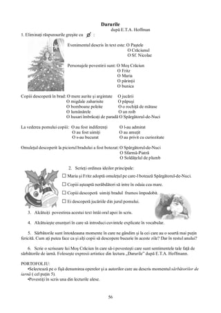 56
Darurile
după E.T.A. Hoffman
1. Eliminaţi răspunsurile greşite cu :
Evenimentul descris în text este: O Paştele
O Crăciunul
O Sf. Nicolae
Personajele povestirii sunt: O Moş Crăciun
O Fritz
O Maria
O părinţii
O bunica
Copiii descoperă în brad: O mere aurite şi argintate O jucării
O migdale zaharisite O păpuşi
O bomboane poleite O o rochiţă de mătase
O lumânărele O un roib
O husari îmbrăcaţi de paradă O Spărgătorul-de-Nuci
La vederea pomului copiii: O au fost indiferenţi O l-au admirat
O au fost uimiţi O au amuţit
O s-au bucurat O au privit cu curiozitate
Omuleţul descoperit la piciorul bradului a fost botezat: O Spărgătorul-de-Nuci
O Sfarmă-Piatră
O Soldăţelul de plumb
2. Scrieţi ordinea ideilor principale:
□Maria şi Fritz adoptă omuleţul pe care-l botează Spărgătorul-de-Nuci.
□Copiii aşteaptă nerăbdători să intre în odaia cea mare.
□Copiii descoperă uimiţi bradul frumos împodobit.
□Ei descoperă jucăriile din jurul pomului.
3. Alcătuiţi povestirea acestui text întâi oral apoi în scris.
4. Alcătuieşte enunţuri în care să introduci cuvintele explicate în vocabular.
5. Sărbătorile sunt întotdeauna momente în care ne gândim şi la cei care au o soartă mai puţin
fericită. Cum aţi putea face ca şi alţi copii să descopere bucurie în aceste zile? Dar în restul anului?
6. Scrie o scrisoare lui Moş Crăciun în care să-i povesteşti care sunt sentimentele tale faţă de
sărbătorile de iarnă. Foloseşte expresii artistice din lectura „Darurile” după E.T.A. Hoffmann.
PORTOFOLIU:
•Selectează pe o fişă denumirea operelor şi a autorilor care au descris momentul sărbătorilor de
iarnă ( cel puţin 5).
•Povestiţi în scris una din lecturile alese.
 
