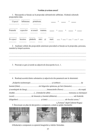 57
Vorbim şi scriem corect!
1. Descoperiţi ce funcţie au în propoziţie substantivele subliniate. Alcătuiţi schemele
propoziţiilor date.
...................... .................. ..................
Copacii înfrunzesc primăvara. + +
..................... ................ ................
.................. ................. ............... ..............
Frunzele copacilor se usucă toamna. + + +
.................. ............... ............... ............
................ ............... ............. ......... ...........
În copaci locuiesc păsărele mici şi mari. + + + +
............... ............... ............ ......... ...........
2. Analizaţi verbele din propoziţiile anterioare precizând ce funcţie au în propoziţie, persoana,
numărul şi timpul acestora.
...............................................................................................................................................................
...............................................................................................................................................................
...............................................................................................................................................................
3. Precizaţi ce gen şi număr au adjectivele descoperite la ex. 1.
..............................................................................................................................................................
..............................................................................................................................................................
4. Realizaţi acordul dintre substantive şi adjectivele din paranteză care le determină:
„Sclipirile (neîntrerupt) ........................................... şi (orbitor) ......................................... de
lumină (frânt) ..................................... ale fulgerelor spintecau, pe linii (fantastic).............................
şi nemărginit de (lung)........................................, întunecimile (fioros) .............................. ale nopţii
(înaltă) .......................................[...] întinderile (albă) ..................................... tremurau cu răstimpuri
(scurt) .................................. de întuneric şi lumină (albăstriu) ................................. sub licăririle
(fulgerător) ............................................. şi (iute) ................................... ale focului ceresc.”
(„Furtuna” după Calistrat Hogaş)
5. Întocmeşte un plan de idei pentru o compunere, având ca sprijin ilustraţiile:
6.Redactaţi o compunere cu ajutorul imaginilor şi ideilor formulate.
 