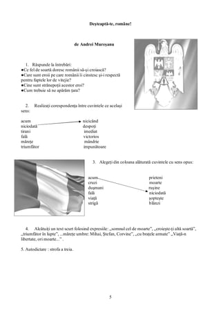 5
Deşteaptă-te, române!
de Andrei Mureşanu
1. Răspunde la întrebări:
●Ce fel de soartă doresc românii să-şi croiască?
●Care sunt eroii pe care românii îi cinstesc şi-i respectă
pentru faptele lor de vitejie?
●Cine sunt strănepoţii acestor eroi?
●Cum trebuie să ne apărăm ţara?
2. Realizaţi corespondenţa între cuvintele ce acelaşi
sens:
acum nicicând
niciodată despoţi
tirani imediat
fală victorios
măreţe mândrie
triumfător impunătoare
3. Alegeţi din coloana alăturată cuvintele cu sens opus:
acum prieteni
cruzi moarte
duşmani ruşine
fală niciodată
viaţă şopteşte
strigă blânzi
4. Alcătuiţi un text scurt folosind expresiile: „somnul cel de moarte”, „croieşte-ţi altă soartă”,
„triumfător în lupte”, ...măreţe umbre: Mihai, Ştefan, Corvine”, „cu braţele armate” „Viaţă-n
libertate, ori moarte...” .
5. Autodictare : strofa a treia.
 