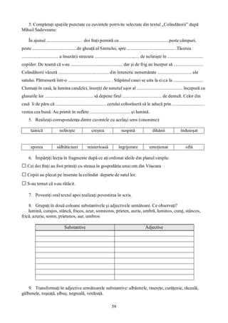 59
3. Completaţi spaţiile punctate cu cuvintele potrivite selectate din textul „Colindătorii” după
Mihail Sadoveanu:
În ajunul ............................... doi fraţi porniră cu ...........................................peste câmpuri,
peste .......................................de gheaţă al Siretului, spre ......................................... .Tăcerea
................................ a înserării strecura ....................................... de nelinişte în ...............................
copiilor. De teamă că s-au ............................................. dar şi de frig au început să ..........................
Colindătorii văzură ............................................ din întuneric nenumărate .............................. ale
satului. Pătrunseră într-o ..................................... . Stăpânul casei se uita la ei ca la ..........................
Chemaţi în casă, la lumina candelei, însoţiţi de sunetul uşor al ........................................ începură cu
glasurile lor .......................................... să depene firul .................................. de demult. Celor din
casă li de păru că ............................................ cerului coborâseră să le aducă prin ............................
vestea cea bună. Au primit în suflete ................................... şi lumină.
5. Realizaţi corespondenţa dintre cuvintele cu acelaşi sens (sinonime):
tainică nelinişte creştea suspină dihănii înduioşat
sporea sălbăticiuni misterioasă îngrijorare emoţionat oftă
6. Împărţiţi lecţia în fragmente după ce aţi ordonat ideile din planul simplu:
□Cei doi fraţi au fost primiţi cu steaua în gospodăria unui om din Viişoara
□Copiii au plecat pe înserate la colindat departe de satul lor.
□S-au temut că s-au rătăcit.
7. Povestiţi oral textul apoi realizaţi povestirea în scris.
8. Grupaţi în două coloane substantivele şi adjectivele următoare. Ce observaţi?
lumină, curajos, stâncă, fricos, azur, somnoros, prieten, auriu, umbră, luminos, curaj, stâncos,
frică, azuriu, somn, prietenos, aur, umbros
Substantive Adjective
9. Transformaţi în adjective următoarele substantive: albăstrele, tinereţe, curăţenie, răceală,
gălbenele, roşeaţă, albuş, negreală, verdeaţă.
 