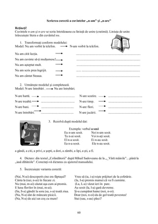 60
Scrierea corectă a cuvintelor „n-am” şi „n-are”
Reţineţi!
Cuvintele n-am şi n-are se scriu întotdeauna cu liniuţă de unire (cratimă). Liniuţa de unire
înlocuieşte litera u din cuvântul nu.
1. Transformaţi conform modelului:
Model: Nu am vorbit la telefon. N-am vorbit la telefon.
Nu am citit lecţia. .................................................................................
Nu am cuvinte să-ţi mulţumesc! ................................................................................
Nu am aşteptat mult. ................................................................................
Nu am scris prea îngrijit. ...... .........................................................................
Nu am cântat Steaua. ................................................................................
2. Urmăreşte modelul şi completează.
Model: N-are întrebări . Nu are întrebări.
N-are hartă. .......................................... N-are scutire. ...........................................
N-are treabă. .......................................... N-are timp. ..........................................
N-are bani. ......................................... N-are flori. ...........................................
N-are întrebări. ......................................... N-are jucării. ..........................................
3. Rezolvă după modelul dat:
Exemplu: verbul a sosi
Eu n-am sosit. Noi n-am sosit.
Tu n-ai sosit. Voi n-aţi sosit.
El n-a sosit. Ei n-au sosit.
Ea n-a sosit. Ele n-au sosit.
a gândi, a citi, a privi, a şopti, a dori, a zâmbi, a lipi, a şti, a fi.
4. Dictare: din textul „Colindătorii” după Mihail Sadoveanu de la „_Vâră mâinile”....până la
„iasă dihăniile”. Corectaţi-vă dictarea cu ajutorul manualului.
5. Încercuieşte varianta corectă:
(Nai, N-ai) descoperit cine era făptaşul? Vrea să (ia, i-a) nişte prăjituri de la cofetărie.
Cânta la (nai, n-ai) în fiecare zi. (Ia, I-a) promis mamei că va fi cuminte.
Nu (mai, m-ai) căutat aşa cum ai promis. (La, L-a) văzut ieri în parc.
E luna florilor în (mai, m-ai). Au sosit (la, l-a) gară devreme.
(Sa, S-a) gândit la sora (sa, s-a) toată ziua. Şi-a cumpărat haine (noi, n-oi).
(Na, N-a) dat de mâncare pisicii. Doar (noi, n-oi) da de gol toată povestea!
(Na, N-a) de aici un coş cu mure! Stai (sau, s-au) pleci?
 