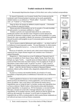 63
Tradiţii româneşti de Sărbători
1. Recunoaşteţi după descriere despre ce fel de obicei este vorba şi realizaţi corespondenţa:
Postul
Crăciunului
Colindatul
Ignatul
Steaua
Moş Crăciun
Masa de
Crăciun
Bradul
2. Scrie o mică compunere. Tu ce-ai face dacă ai fi Moş Crăciun?
În Ajunul Crăciunului, ca şi în ajunul Anului Nou în toate provinciile
româneşti copiii formează grupuri şi pornesc pe la casele gospodarilor
cântând cântece ce au refrenuri ca: "Florile dalbe", "Lerui ler", "Ziurel de
ziuă", ori "Valerim" şi "Veler Doamne".
Timp de 40 de zile înainte de sărbători creştinii respectă ... Crăciunului
care se încheie în seara de Crăciun.
Tăierea porcului (20 decembrie) are loc în această zi. În unele localităţi
din ţară această zi se porneşte umblatul cu „Capra”.
Tradiţia cu pricina este respectată îndeosebi la sat, unde totul se
desfăşoară conform unui adevărat ritual. Originile acestuia datează din
vremurile de dinaintea creştinismului, acesta din urmă aceptându-l ca o parte
firească din viaţa comunităţii şi dându-i de asemenea o însemnătate spirituală
întrucât bucatele astfel pregătite nu pot fi consumate până ce nu au fost
sfinţite de preot.
De la Crăciun şi până la Bobotează copiii umblă cu ..., un obicei vechi ce
se întâlneste la toate popoarele creştine. În zona Munteniei, în zilele noastre,
în Câmpia Bărăganului mersul cu ... se face de la Sfântul Nicolae până la
Ignat.
Micul cor al stelarilor, care intra în casă, cântă versuri religiose despre
naşterea lui Isus, despre drumul magilor care urmăresc raza vestitoare a
naşterii Domnului.
Dragul de el... Fără el parcă nu ar mai fi sărbătoare! Popoarele lumii îl
numesc în tradiţiile lor Noel, Santa Clause, Babbo Natale, Saint Nick, Kris
Kringle sau Agios Vasilis... . Legenda spune că trăieşte departe, tare depare,
tocmai la Polul Nord unde este iarnă veşnică. Vine în noaptea de 24 spre 25
Decembrie şi aduce daruri multe, în special "la cerere". Copiii, uneori şi
adulţii, îi scriu lungi scrisori în care îi comunică ce şi-ar dori să primească.
De pe ... celor trei zile de Crăciun nu trebuie să lipsească friptura,
caltaboşii, leberul, piftia, cârnaţii, toba, sângeretele, prăjiturelele şi, neapărat,
cozonacul.
În jurul ei se reunesc toţi membrii familiei, de oriunde ar fi veniţi,
bucurându-se împreună pentru că sărbătoarea Crăciunului este şi sărbătoarea
familiei.
Când ne gândim la Crăciun ne vine în minte imediat şi acest obicei.
Istoria acestuia este datată de pe vremea egiptenilor, care îşi decorau casa cu
frunze de palmier. Apoi, acest obicei a fost preluat de romani care-şi
împodobeau casa cu crengi de brad. La început, aceştia erau împodobiţi doar
cu fructe şi dulciuri. Martin Luther a folosit pentru prima dată lumânarea
pentru împodobire. La începutul sec. XVI în Germania s-a inventat beteala.
Mai apoi, a început să se dezvolte o întreagă industrie care se ocupa cu
împodobitul, de la instalaţii electrice, betele, până la tot felul de globuri din
sticlă sau alte materiale viu colorate. La noi în ţară el a început să fie
împodobit din sec.XIX şi continuă până în zilele noastre,fiecare străduindu-se
să-l aibă cât mai mare şi cât mai frumos ornamentat.
 