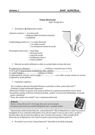 6
Unitatea 1 SUNĂ CLOPOŢELUL
Nenea directorul
după George Şovu
1. Însemnaţi cu ■ răspunsurile corecte:
Acţiunea se petrece: □ în curtea şcolii
□ lângă una dintre ferestrele culoarului
□ la grădiniţă
Copilul plângea pentru că: □ l-a certat directorul
□ nu-i plăcea şcoala
□ nu cunoştea pe nimeni la şcoală
Personajele lecturii sunt: □ Ionuţ Popa
□ directorul şcolii
□ copiii din şcoală
□ învăţătoarea clasei I
□ mama copilului
2. Înlocuiţi cuvintele subliniate cu altele cu acelaşi înţeles (extrase din text):
Pe partea de jos a ferestrei (...............................) înflorise o muşcată roşie ca focul.
Avea la gât un şirag de pietre semipreţioase albe, sidefate (...................................).
La capătul holului (.............................) plângea un băieţel.
La laboratorul de Ştiinţele naturii a zărit (..............................) un vultur, un porc mistreţ, un acvariu,
o căprioară şi multe păsărele.
3. Exprimaţi-vă părerea:
De ce credeţi că domnul Alexandru Mocanu se prezintă ca fiind „nenea directorul”?
Orientaţi-vă după următoarele răspunsuri:
○Directorul a înţeles că aşa ştia el de acasă că trebuia să se adreseze persoanelor mai în vârstă.
○Era politicos pentru că folosea formula de politeţe „matale” în locul celei întrebuinţate în şcoală
pentru „dumneata”.
○”Nene, dar matale cine sunteţi?” este o exprimare politicoasă.
Reţineţi!
Textul „Nenea directorul” de George Şovu este un text narativ.
Naraţiunea (povestirea) prezintă întâmplările într-o anumită ordine.
Naratorul (povestitorul) prezintă cum „nenea directorul” află că băieţelului nu-i place la şcoală şi,
înţelegând că el se comportă astfel pentru că nu ştia pe nimeni şi nici nu ştia ce este o şcoală, îi
prezintă câteva din lucrurile deosebite pe care i le poate oferi aceasta. Când constată cât de
frumoasă era învăţătoarea lui este fericit că poate ocupa locul gol păstrat pentru el.
4. Povestiţi în scris textul „Nenea directorul” folosindu-vă de ideile principale.
 