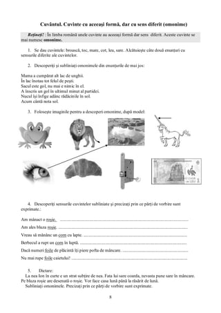 8
Cuvântul. Cuvinte cu aceeaşi formă, dar cu sens diferit (omonime)
Reţineţi! : În limba română unele cuvinte au aceeaşi formă dar sens diferit. Aceste cuvinte se
mai numesc omonime.
1. Se dau cuvintele: broască, toc, mare, cot, leu, sare. Alcătuieşte câte două enunţuri cu
sensurile diferite ale cuvintelor.
2. Descoperiţi şi subliniaţi omonimele din enunţurile de mai jos:
Mama a cumpărat alt lac de unghii.
În lac înotau tot felul de peşti.
Sacul este gol, nu mai e nimic în el.
A înscris un gol în ultimul minut al partidei.
Nucul îşi înfige adânc rădăcinile în sol.
Acum cântă nota sol.
3. Foloseşte imaginile pentru a descoperi omonime, după model:
4. Descoperiţi sensurile cuvintelor subliniate şi precizaţi prin ce părţi de vorbire sunt
exprimate.:
Am mânact o roşie. ...................................................................................................................
Am ales bluza roşie. ....................................................................................................................
Vreau să mănânc un corn cu lapte. .............................................................................................
Berbecul a rupt un corn în luptă. ................................................................................................
Dacă numeri foile de plăcintă îţi piere pofta de mâncare. ...........................................................
Nu mai rupe foile caietului! ........................................................................................................
5. Dictare:
La nea Ion în curte e un strat subţire de nea. Fata lui sare coarda, nevasta pune sare în mâncare.
Pe bluza roşie are desenată o roşie. Vor face casa lună până la răsărit de lună.
Subliniaţi omonimele. Precizaţi prin ce părţi de vorbire sunt exprimate.
 
