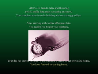 After a 15-minute delay and throwing $60.00 traffic fine away, you arrive at school.  Your daughter runs into the building without saying goodbye.  After arriving at the office 20 minute late,  You realize you forgot your briefcase. Your day has started terrible. As it continues, it seems to get worse and worse.  You look forward to coming home. 