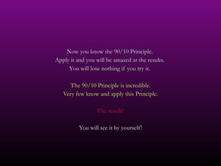 Now you know the 90/10 Principle.  Apply it and you will be amazed at the results.  You will lose nothing if you try it.  The 90/10 Principle is incredible. Very few know and apply this Principle. The result? You will see it by yourself! 