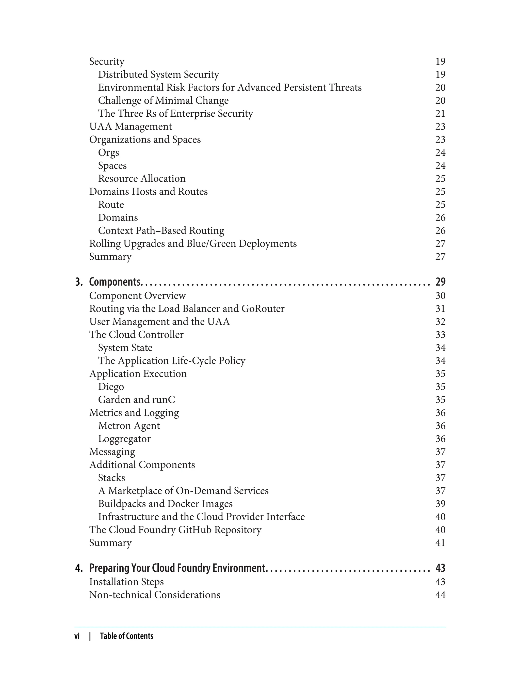 Security 19
Distributed System Security 19
Environmental Risk Factors for Advanced Persistent Threats 20
Challenge of Minimal Change 20
The Three Rs of Enterprise Security 21
UAA Management 23
Organizations and Spaces 23
Orgs 24
Spaces 24
Resource Allocation 25
Domains Hosts and Routes 25
Route 25
Domains 26
Context Path–Based Routing 26
Rolling Upgrades and Blue/Green Deployments 27
Summary 27
3. Components. . . . . . . . . . . . . . . . . . . . . . . . . . . . . . . . . . . . . . . . . . . . . . . . . . . . . . . . . . . . . . . 29
Component Overview 30
Routing via the Load Balancer and GoRouter 31
User Management and the UAA 32
The Cloud Controller 33
System State 34
The Application Life-Cycle Policy 34
Application Execution 35
Diego 35
Garden and runC 35
Metrics and Logging 36
Metron Agent 36
Loggregator 36
Messaging 37
Additional Components 37
Stacks 37
A Marketplace of On-Demand Services 37
Buildpacks and Docker Images 39
Infrastructure and the Cloud Provider Interface 40
The Cloud Foundry GitHub Repository 40
Summary 41
4. Preparing Your Cloud Foundry Environment. . . . . . . . . . . . . . . . . . . . . . . . . . . . . . . . . . . . 43
Installation Steps 43
Non-technical Considerations 44
vi | Table of Contents
 
