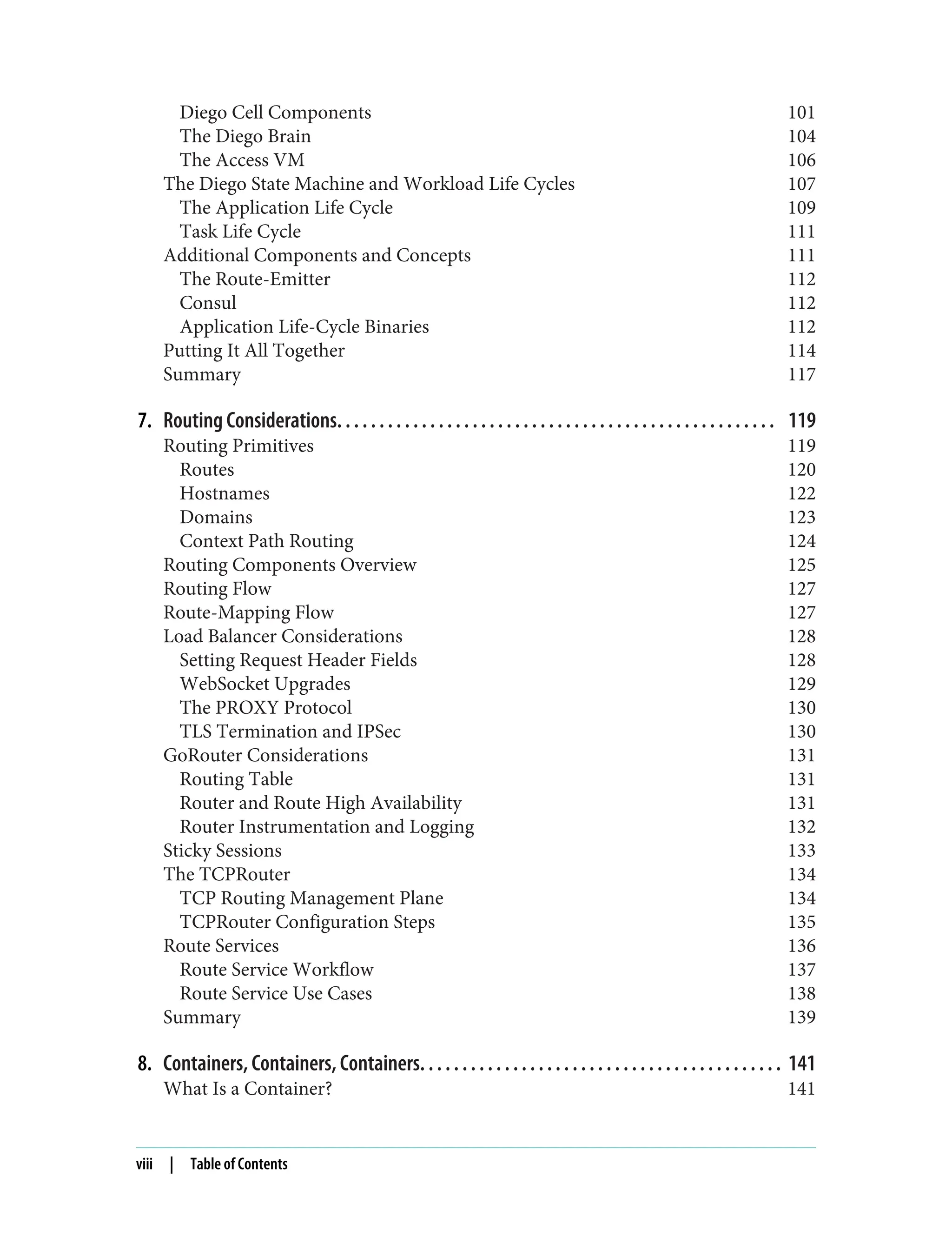 Diego Cell Components 101
The Diego Brain 104
The Access VM 106
The Diego State Machine and Workload Life Cycles 107
The Application Life Cycle 109
Task Life Cycle 111
Additional Components and Concepts 111
The Route-Emitter 112
Consul 112
Application Life-Cycle Binaries 112
Putting It All Together 114
Summary 117
7. Routing Considerations. . . . . . . . . . . . . . . . . . . . . . . . . . . . . . . . . . . . . . . . . . . . . . . . . . . . 119
Routing Primitives 119
Routes 120
Hostnames 122
Domains 123
Context Path Routing 124
Routing Components Overview 125
Routing Flow 127
Route-Mapping Flow 127
Load Balancer Considerations 128
Setting Request Header Fields 128
WebSocket Upgrades 129
The PROXY Protocol 130
TLS Termination and IPSec 130
GoRouter Considerations 131
Routing Table 131
Router and Route High Availability 131
Router Instrumentation and Logging 132
Sticky Sessions 133
The TCPRouter 134
TCP Routing Management Plane 134
TCPRouter Configuration Steps 135
Route Services 136
Route Service Workflow 137
Route Service Use Cases 138
Summary 139
8. Containers, Containers, Containers. . . . . . . . . . . . . . . . . . . . . . . . . . . . . . . . . . . . . . . . . . . 141
What Is a Container? 141
viii | Table of Contents
 