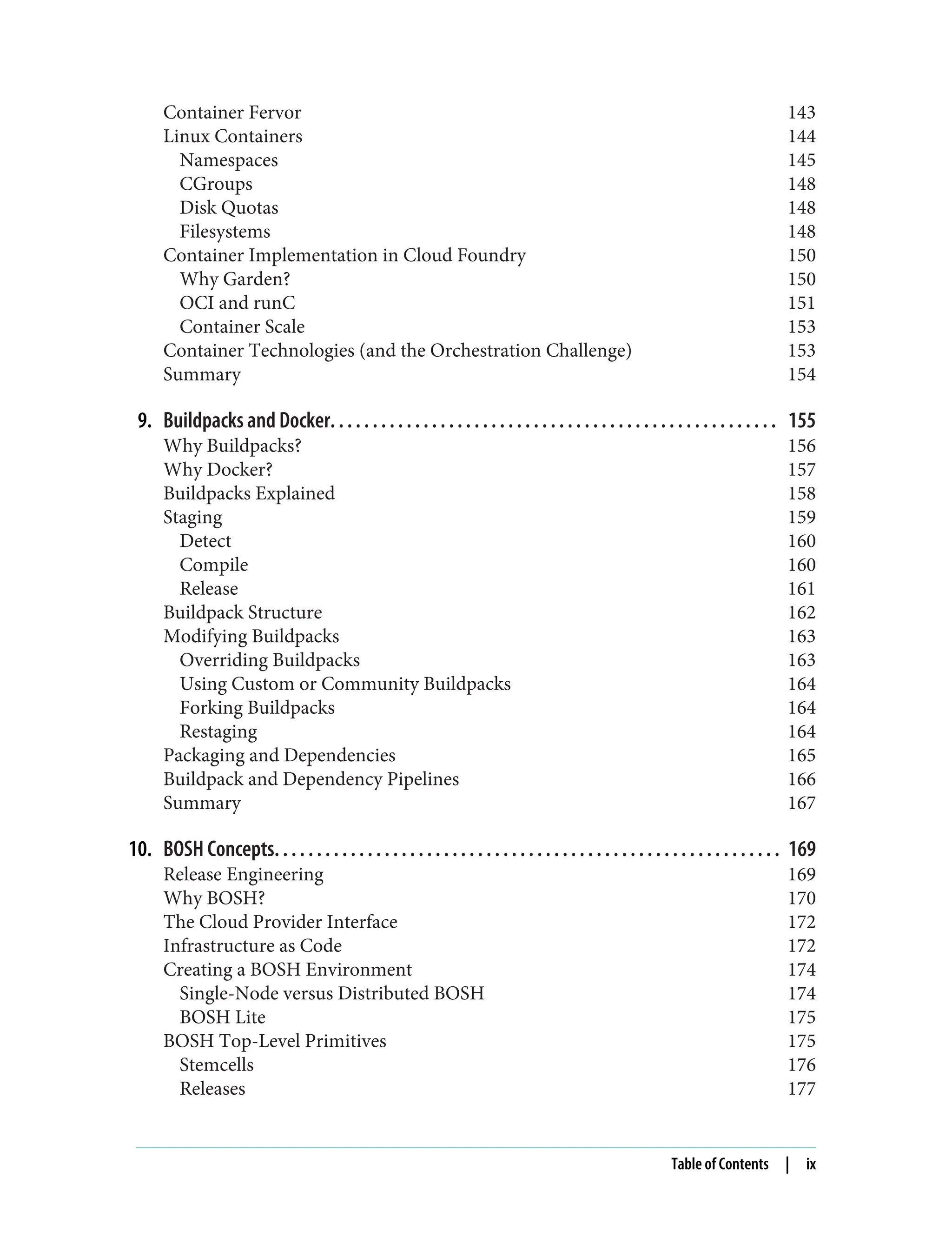 Container Fervor 143
Linux Containers 144
Namespaces 145
CGroups 148
Disk Quotas 148
Filesystems 148
Container Implementation in Cloud Foundry 150
Why Garden? 150
OCI and runC 151
Container Scale 153
Container Technologies (and the Orchestration Challenge) 153
Summary 154
9. Buildpacks and Docker. . . . . . . . . . . . . . . . . . . . . . . . . . . . . . . . . . . . . . . . . . . . . . . . . . . . . 155
Why Buildpacks? 156
Why Docker? 157
Buildpacks Explained 158
Staging 159
Detect 160
Compile 160
Release 161
Buildpack Structure 162
Modifying Buildpacks 163
Overriding Buildpacks 163
Using Custom or Community Buildpacks 164
Forking Buildpacks 164
Restaging 164
Packaging and Dependencies 165
Buildpack and Dependency Pipelines 166
Summary 167
10. BOSH Concepts. . . . . . . . . . . . . . . . . . . . . . . . . . . . . . . . . . . . . . . . . . . . . . . . . . . . . . . . . . . . 169
Release Engineering 169
Why BOSH? 170
The Cloud Provider Interface 172
Infrastructure as Code 172
Creating a BOSH Environment 174
Single-Node versus Distributed BOSH 174
BOSH Lite 175
BOSH Top-Level Primitives 175
Stemcells 176
Releases 177
Table of Contents | ix
 