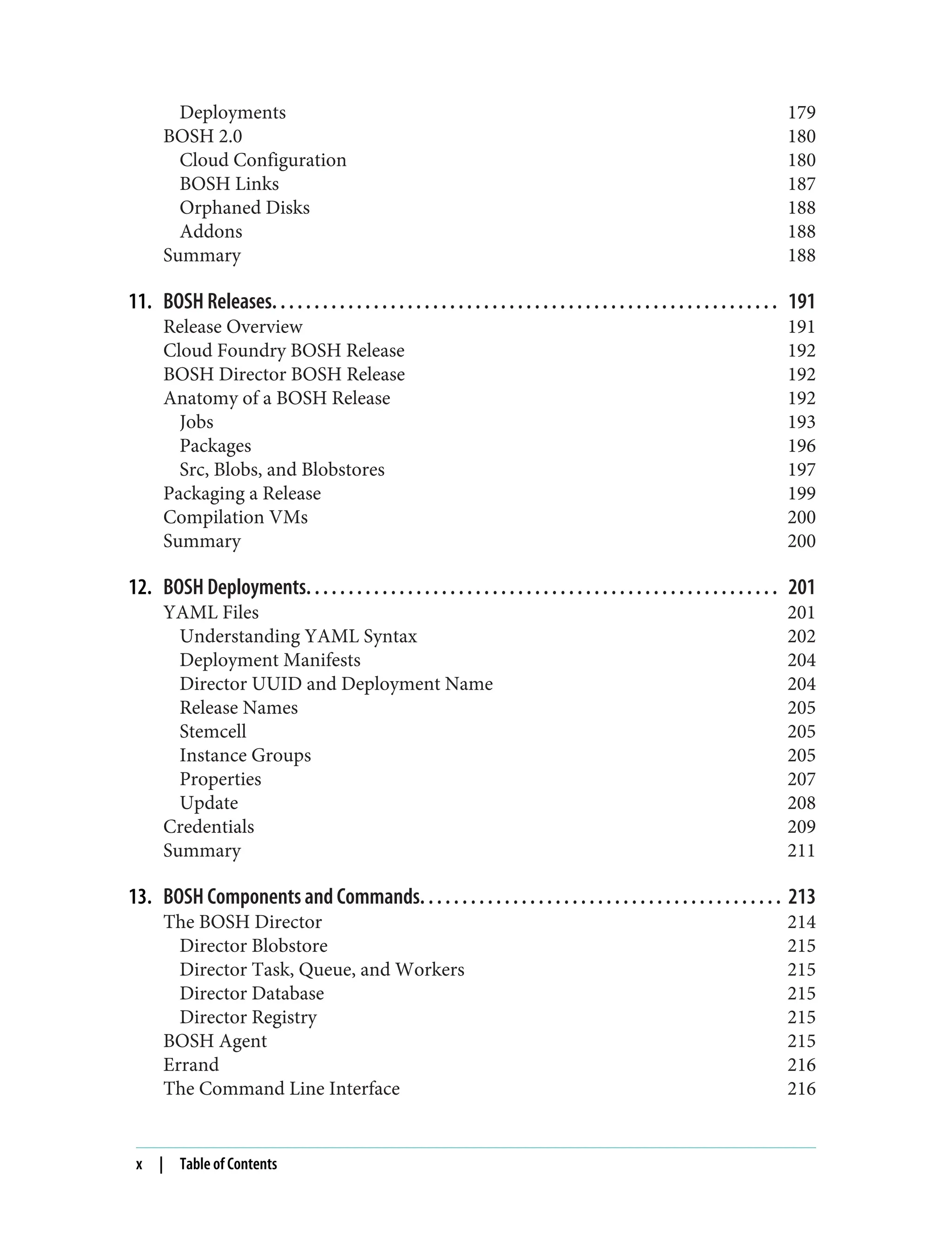 Deployments 179
BOSH 2.0 180
Cloud Configuration 180
BOSH Links 187
Orphaned Disks 188
Addons 188
Summary 188
11. BOSH Releases. . . . . . . . . . . . . . . . . . . . . . . . . . . . . . . . . . . . . . . . . . . . . . . . . . . . . . . . . . . . 191
Release Overview 191
Cloud Foundry BOSH Release 192
BOSH Director BOSH Release 192
Anatomy of a BOSH Release 192
Jobs 193
Packages 196
Src, Blobs, and Blobstores 197
Packaging a Release 199
Compilation VMs 200
Summary 200
12. BOSH Deployments. . . . . . . . . . . . . . . . . . . . . . . . . . . . . . . . . . . . . . . . . . . . . . . . . . . . . . . . 201
YAML Files 201
Understanding YAML Syntax 202
Deployment Manifests 204
Director UUID and Deployment Name 204
Release Names 205
Stemcell 205
Instance Groups 205
Properties 207
Update 208
Credentials 209
Summary 211
13. BOSH Components and Commands. . . . . . . . . . . . . . . . . . . . . . . . . . . . . . . . . . . . . . . . . . . 213
The BOSH Director 214
Director Blobstore 215
Director Task, Queue, and Workers 215
Director Database 215
Director Registry 215
BOSH Agent 215
Errand 216
The Command Line Interface 216
x | Table of Contents
 