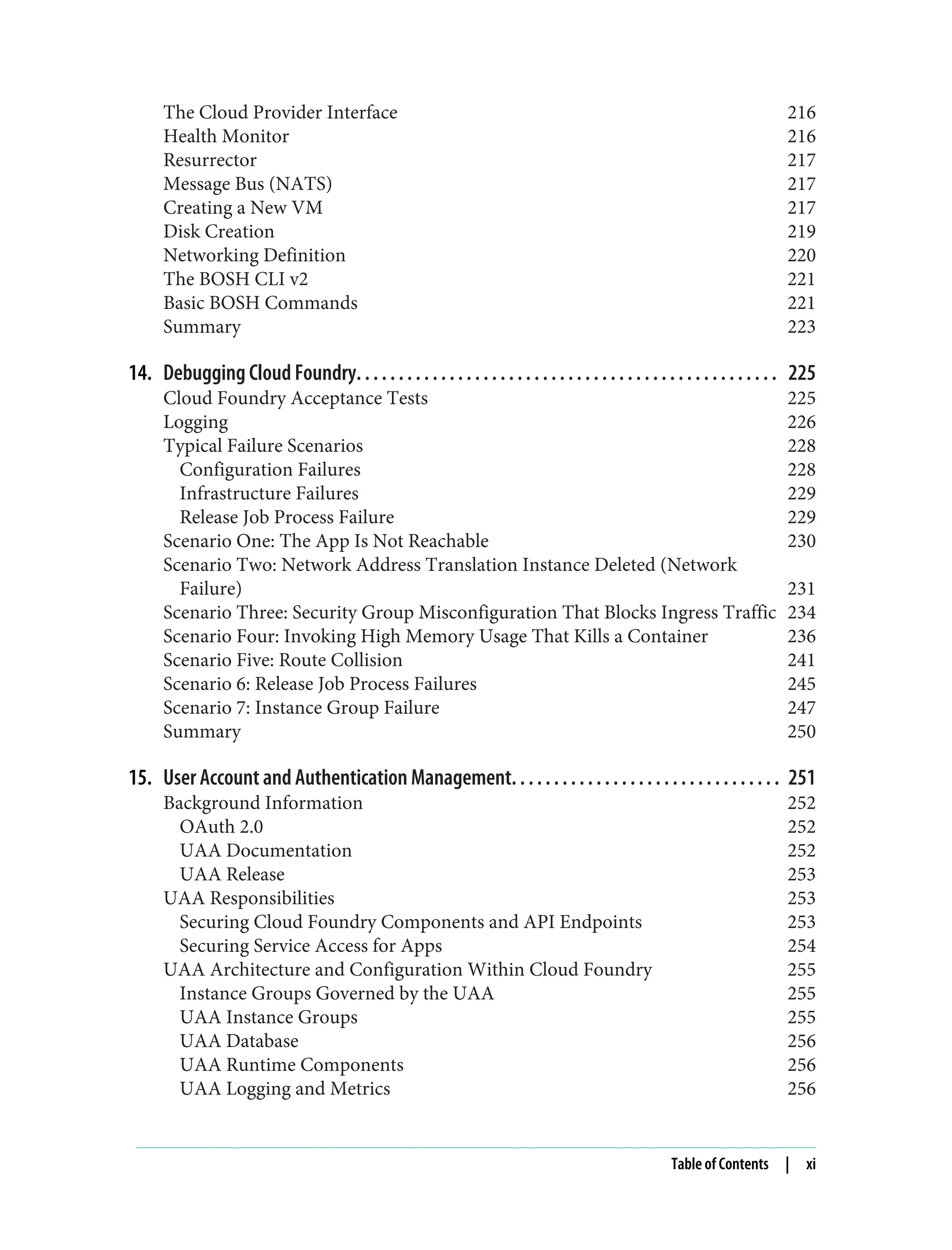 The Cloud Provider Interface 216
Health Monitor 216
Resurrector 217
Message Bus (NATS) 217
Creating a New VM 217
Disk Creation 219
Networking Definition 220
The BOSH CLI v2 221
Basic BOSH Commands 221
Summary 223
14. Debugging Cloud Foundry. . . . . . . . . . . . . . . . . . . . . . . . . . . . . . . . . . . . . . . . . . . . . . . . . . 225
Cloud Foundry Acceptance Tests 225
Logging 226
Typical Failure Scenarios 228
Configuration Failures 228
Infrastructure Failures 229
Release Job Process Failure 229
Scenario One: The App Is Not Reachable 230
Scenario Two: Network Address Translation Instance Deleted (Network
Failure) 231
Scenario Three: Security Group Misconfiguration That Blocks Ingress Traffic 234
Scenario Four: Invoking High Memory Usage That Kills a Container 236
Scenario Five: Route Collision 241
Scenario 6: Release Job Process Failures 245
Scenario 7: Instance Group Failure 247
Summary 250
15. User Account and Authentication Management. . . . . . . . . . . . . . . . . . . . . . . . . . . . . . . . 251
Background Information 252
OAuth 2.0 252
UAA Documentation 252
UAA Release 253
UAA Responsibilities 253
Securing Cloud Foundry Components and API Endpoints 253
Securing Service Access for Apps 254
UAA Architecture and Configuration Within Cloud Foundry 255
Instance Groups Governed by the UAA 255
UAA Instance Groups 255
UAA Database 256
UAA Runtime Components 256
UAA Logging and Metrics 256
Table of Contents | xi
 