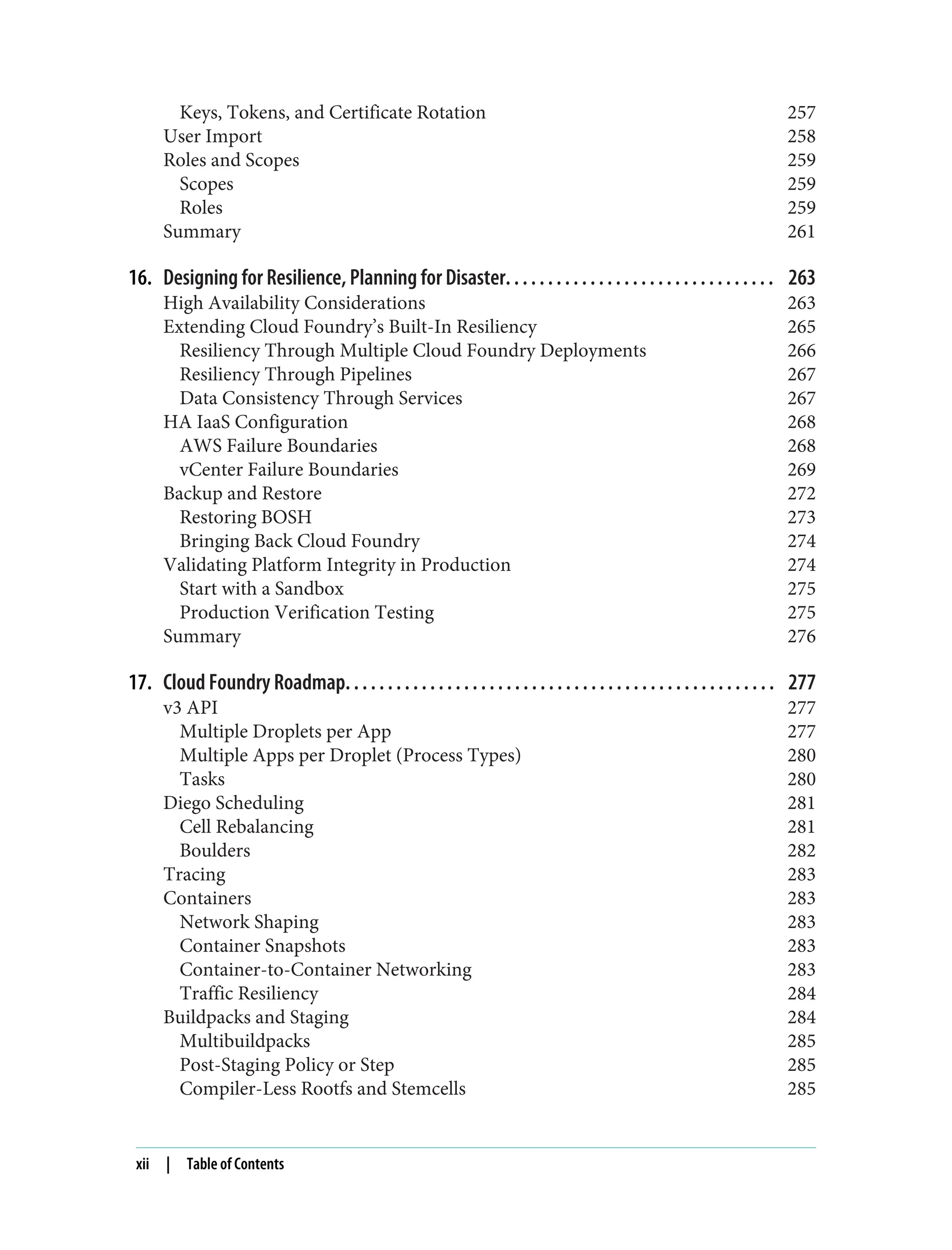 Keys, Tokens, and Certificate Rotation 257
User Import 258
Roles and Scopes 259
Scopes 259
Roles 259
Summary 261
16. Designing for Resilience, Planning for Disaster. . . . . . . . . . . . . . . . . . . . . . . . . . . . . . . . 263
High Availability Considerations 263
Extending Cloud Foundry’s Built-In Resiliency 265
Resiliency Through Multiple Cloud Foundry Deployments 266
Resiliency Through Pipelines 267
Data Consistency Through Services 267
HA IaaS Configuration 268
AWS Failure Boundaries 268
vCenter Failure Boundaries 269
Backup and Restore 272
Restoring BOSH 273
Bringing Back Cloud Foundry 274
Validating Platform Integrity in Production 274
Start with a Sandbox 275
Production Verification Testing 275
Summary 276
17. Cloud Foundry Roadmap. . . . . . . . . . . . . . . . . . . . . . . . . . . . . . . . . . . . . . . . . . . . . . . . . . . 277
v3 API 277
Multiple Droplets per App 277
Multiple Apps per Droplet (Process Types) 280
Tasks 280
Diego Scheduling 281
Cell Rebalancing 281
Boulders 282
Tracing 283
Containers 283
Network Shaping 283
Container Snapshots 283
Container-to-Container Networking 283
Traffic Resiliency 284
Buildpacks and Staging 284
Multibuildpacks 285
Post-Staging Policy or Step 285
Compiler-Less Rootfs and Stemcells 285
xii | Table of Contents
 