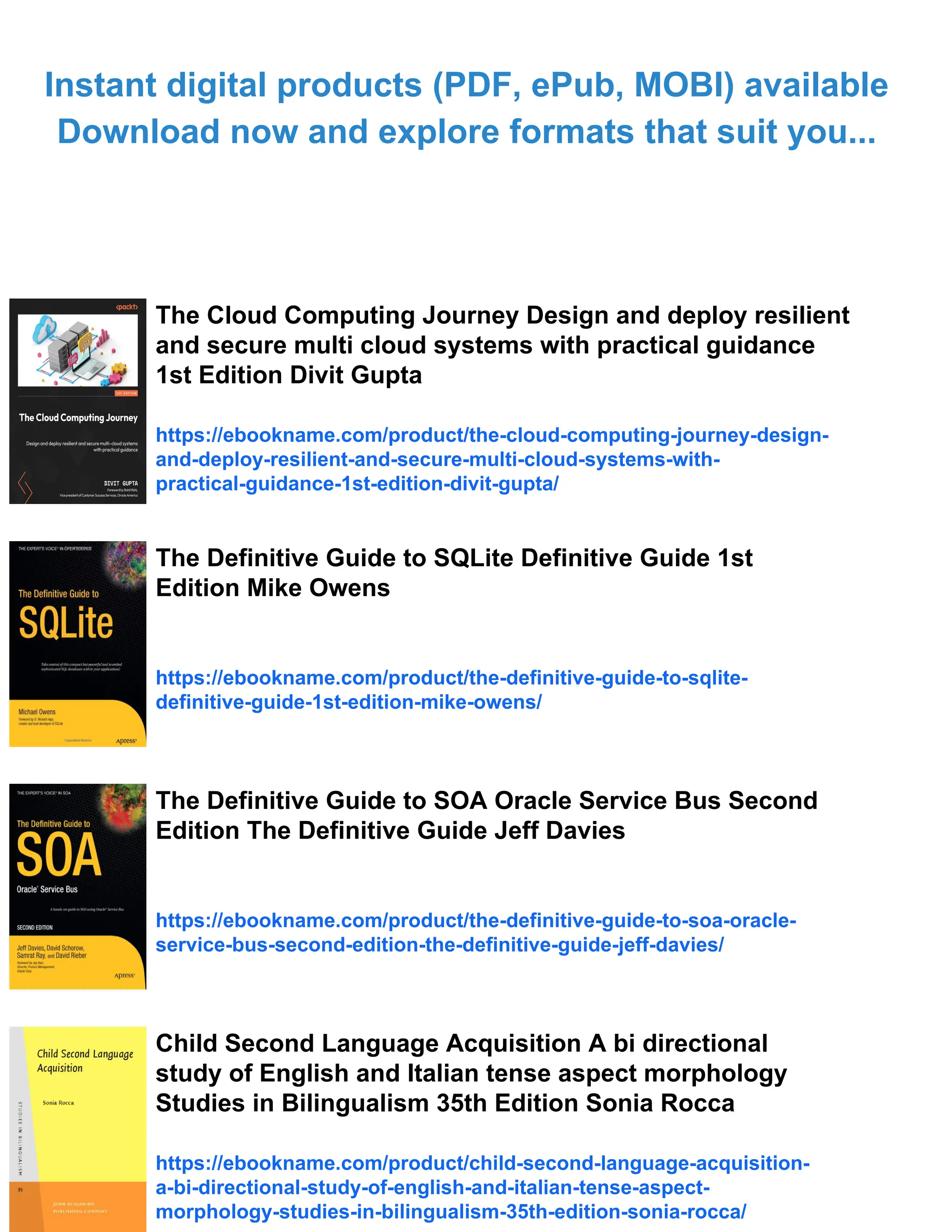 Instant digital products (PDF, ePub, MOBI) available
Download now and explore formats that suit you...
The Cloud Computing Journey Design and deploy resilient
and secure multi cloud systems with practical guidance
1st Edition Divit Gupta
https://ebookname.com/product/the-cloud-computing-journey-design-
and-deploy-resilient-and-secure-multi-cloud-systems-with-
practical-guidance-1st-edition-divit-gupta/
The Definitive Guide to SQLite Definitive Guide 1st
Edition Mike Owens
https://ebookname.com/product/the-definitive-guide-to-sqlite-
definitive-guide-1st-edition-mike-owens/
The Definitive Guide to SOA Oracle Service Bus Second
Edition The Definitive Guide Jeff Davies
https://ebookname.com/product/the-definitive-guide-to-soa-oracle-
service-bus-second-edition-the-definitive-guide-jeff-davies/
Child Second Language Acquisition A bi directional
study of English and Italian tense aspect morphology
Studies in Bilingualism 35th Edition Sonia Rocca
https://ebookname.com/product/child-second-language-acquisition-
a-bi-directional-study-of-english-and-italian-tense-aspect-
morphology-studies-in-bilingualism-35th-edition-sonia-rocca/
 