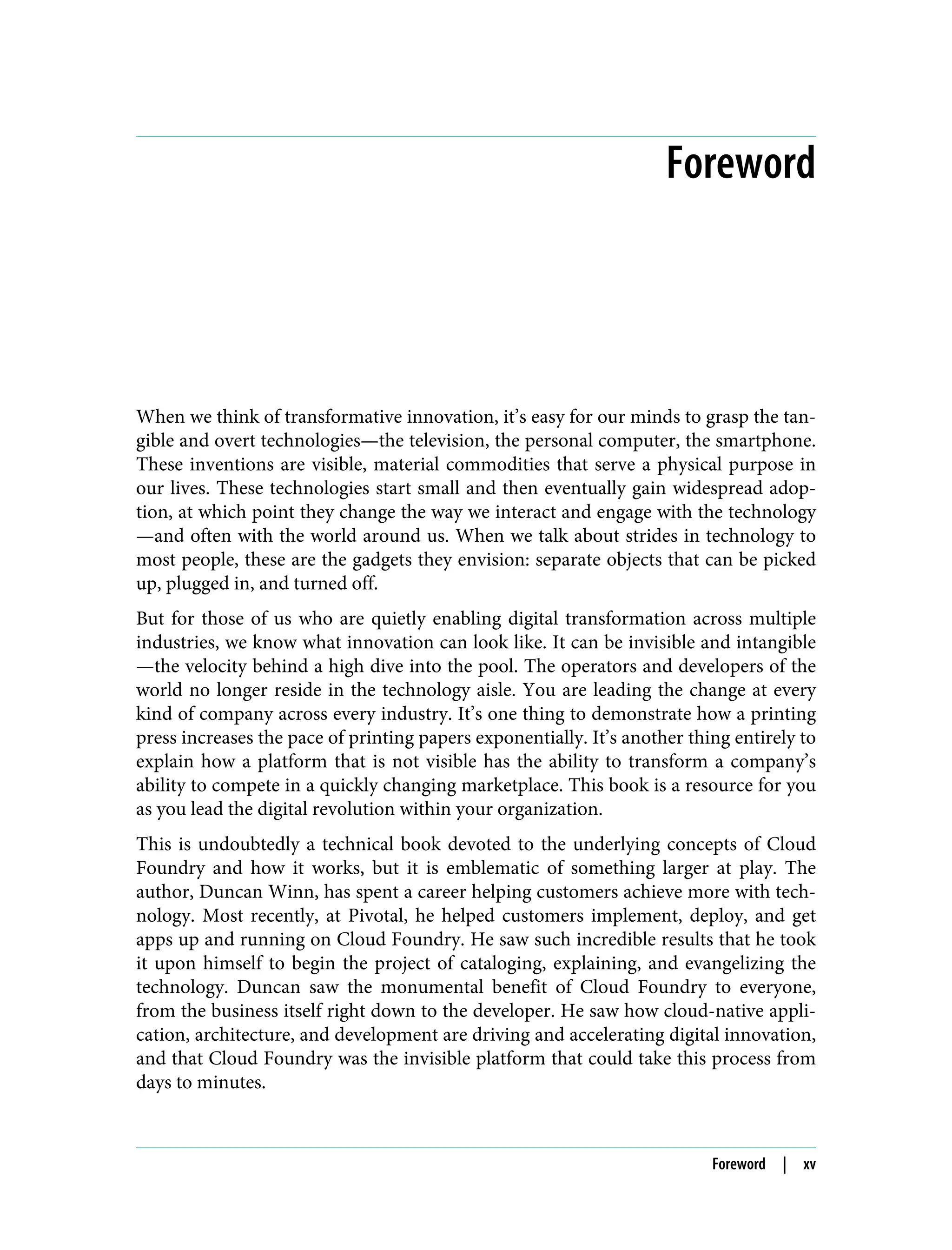 Foreword
When we think of transformative innovation, it’s easy for our minds to grasp the tan‐
gible and overt technologies—the television, the personal computer, the smartphone.
These inventions are visible, material commodities that serve a physical purpose in
our lives. These technologies start small and then eventually gain widespread adop‐
tion, at which point they change the way we interact and engage with the technology
—and often with the world around us. When we talk about strides in technology to
most people, these are the gadgets they envision: separate objects that can be picked
up, plugged in, and turned off.
But for those of us who are quietly enabling digital transformation across multiple
industries, we know what innovation can look like. It can be invisible and intangible
—the velocity behind a high dive into the pool. The operators and developers of the
world no longer reside in the technology aisle. You are leading the change at every
kind of company across every industry. It’s one thing to demonstrate how a printing
press increases the pace of printing papers exponentially. It’s another thing entirely to
explain how a platform that is not visible has the ability to transform a company’s
ability to compete in a quickly changing marketplace. This book is a resource for you
as you lead the digital revolution within your organization.
This is undoubtedly a technical book devoted to the underlying concepts of Cloud
Foundry and how it works, but it is emblematic of something larger at play. The
author, Duncan Winn, has spent a career helping customers achieve more with tech‐
nology. Most recently, at Pivotal, he helped customers implement, deploy, and get
apps up and running on Cloud Foundry. He saw such incredible results that he took
it upon himself to begin the project of cataloging, explaining, and evangelizing the
technology. Duncan saw the monumental benefit of Cloud Foundry to everyone,
from the business itself right down to the developer. He saw how cloud-native appli‐
cation, architecture, and development are driving and accelerating digital innovation,
and that Cloud Foundry was the invisible platform that could take this process from
days to minutes.
Foreword | xv
 