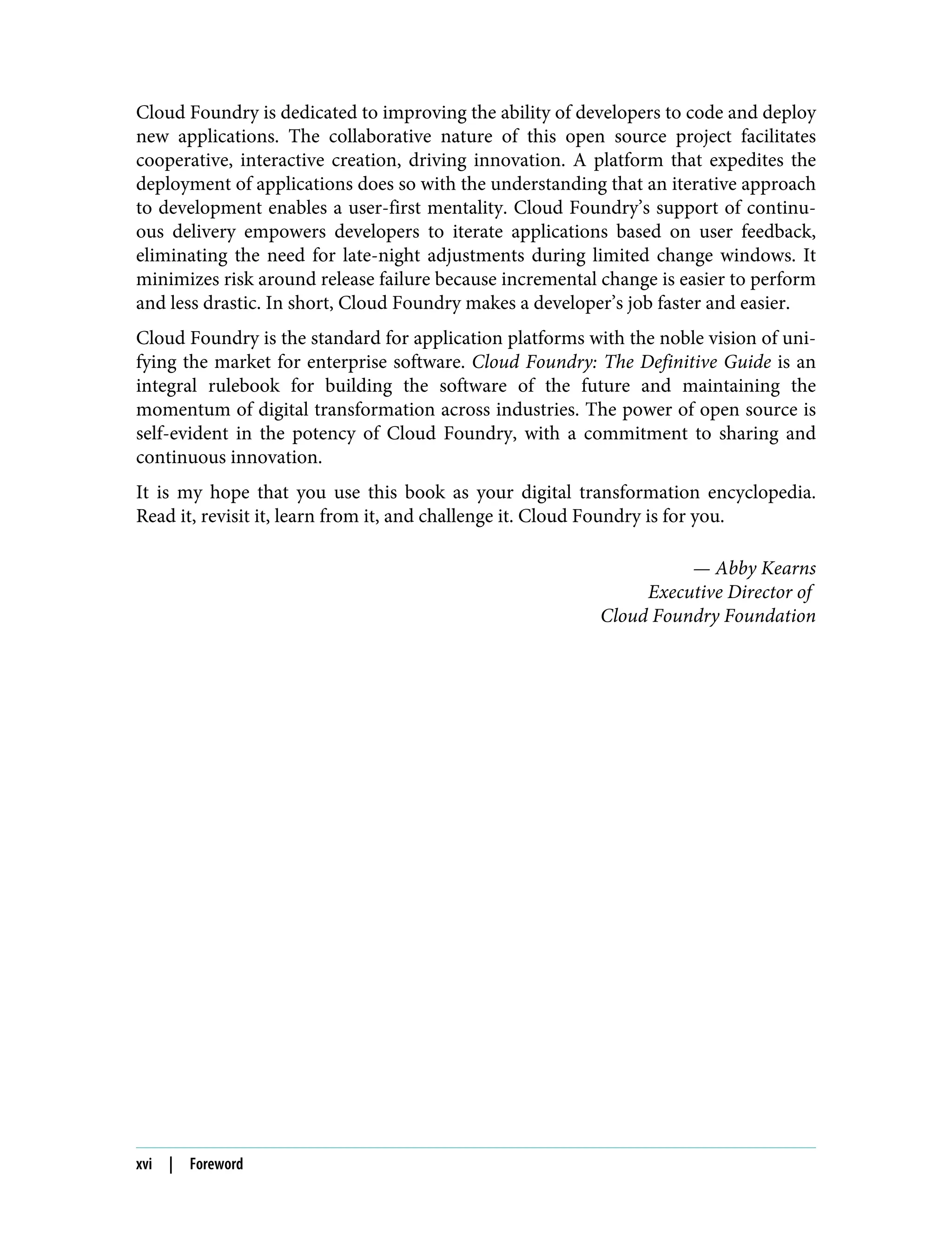 Cloud Foundry is dedicated to improving the ability of developers to code and deploy
new applications. The collaborative nature of this open source project facilitates
cooperative, interactive creation, driving innovation. A platform that expedites the
deployment of applications does so with the understanding that an iterative approach
to development enables a user-first mentality. Cloud Foundry’s support of continu‐
ous delivery empowers developers to iterate applications based on user feedback,
eliminating the need for late-night adjustments during limited change windows. It
minimizes risk around release failure because incremental change is easier to perform
and less drastic. In short, Cloud Foundry makes a developer’s job faster and easier.
Cloud Foundry is the standard for application platforms with the noble vision of uni‐
fying the market for enterprise software. Cloud Foundry: The Definitive Guide is an
integral rulebook for building the software of the future and maintaining the
momentum of digital transformation across industries. The power of open source is
self-evident in the potency of Cloud Foundry, with a commitment to sharing and
continuous innovation.
It is my hope that you use this book as your digital transformation encyclopedia.
Read it, revisit it, learn from it, and challenge it. Cloud Foundry is for you.
— Abby Kearns
Executive Director of
Cloud Foundry Foundation
xvi | Foreword
 