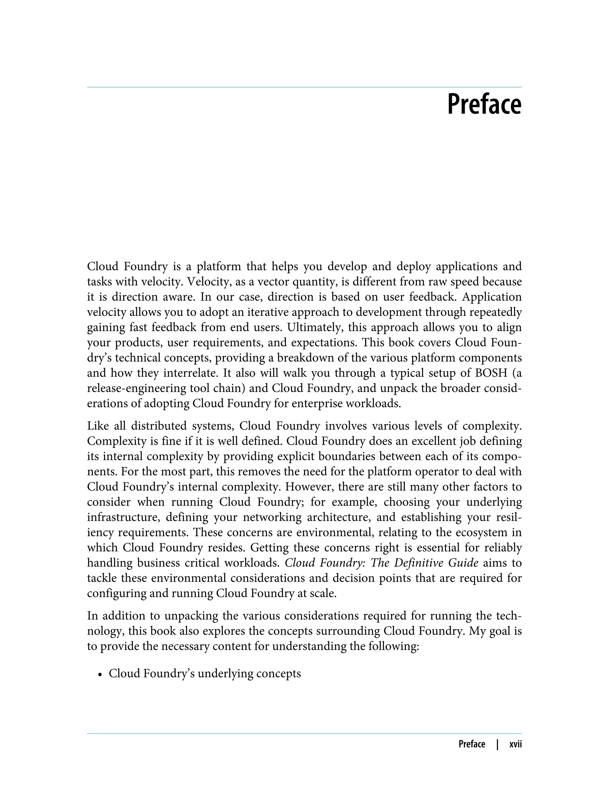 Preface
Cloud Foundry is a platform that helps you develop and deploy applications and
tasks with velocity. Velocity, as a vector quantity, is different from raw speed because
it is direction aware. In our case, direction is based on user feedback. Application
velocity allows you to adopt an iterative approach to development through repeatedly
gaining fast feedback from end users. Ultimately, this approach allows you to align
your products, user requirements, and expectations. This book covers Cloud Foun‐
dry’s technical concepts, providing a breakdown of the various platform components
and how they interrelate. It also will walk you through a typical setup of BOSH (a
release-engineering tool chain) and Cloud Foundry, and unpack the broader consid‐
erations of adopting Cloud Foundry for enterprise workloads.
Like all distributed systems, Cloud Foundry involves various levels of complexity.
Complexity is fine if it is well defined. Cloud Foundry does an excellent job defining
its internal complexity by providing explicit boundaries between each of its compo‐
nents. For the most part, this removes the need for the platform operator to deal with
Cloud Foundry’s internal complexity. However, there are still many other factors to
consider when running Cloud Foundry; for example, choosing your underlying
infrastructure, defining your networking architecture, and establishing your resil‐
iency requirements. These concerns are environmental, relating to the ecosystem in
which Cloud Foundry resides. Getting these concerns right is essential for reliably
handling business critical workloads. Cloud Foundry: The Definitive Guide aims to
tackle these environmental considerations and decision points that are required for
configuring and running Cloud Foundry at scale.
In addition to unpacking the various considerations required for running the tech‐
nology, this book also explores the concepts surrounding Cloud Foundry. My goal is
to provide the necessary content for understanding the following:
• Cloud Foundry’s underlying concepts
Preface | xvii
 