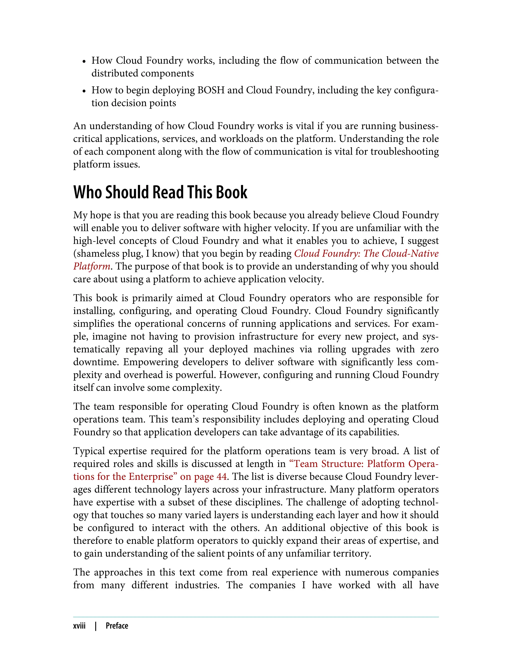 • How Cloud Foundry works, including the flow of communication between the
distributed components
• How to begin deploying BOSH and Cloud Foundry, including the key configura‐
tion decision points
An understanding of how Cloud Foundry works is vital if you are running business-
critical applications, services, and workloads on the platform. Understanding the role
of each component along with the flow of communication is vital for troubleshooting
platform issues.
Who Should Read This Book
My hope is that you are reading this book because you already believe Cloud Foundry
will enable you to deliver software with higher velocity. If you are unfamiliar with the
high-level concepts of Cloud Foundry and what it enables you to achieve, I suggest
(shameless plug, I know) that you begin by reading Cloud Foundry: The Cloud-Native
Platform. The purpose of that book is to provide an understanding of why you should
care about using a platform to achieve application velocity.
This book is primarily aimed at Cloud Foundry operators who are responsible for
installing, configuring, and operating Cloud Foundry. Cloud Foundry significantly
simplifies the operational concerns of running applications and services. For exam‐
ple, imagine not having to provision infrastructure for every new project, and sys‐
tematically repaving all your deployed machines via rolling upgrades with zero
downtime. Empowering developers to deliver software with significantly less com‐
plexity and overhead is powerful. However, configuring and running Cloud Foundry
itself can involve some complexity.
The team responsible for operating Cloud Foundry is often known as the platform
operations team. This team’s responsibility includes deploying and operating Cloud
Foundry so that application developers can take advantage of its capabilities.
Typical expertise required for the platform operations team is very broad. A list of
required roles and skills is discussed at length in “Team Structure: Platform Opera‐
tions for the Enterprise” on page 44. The list is diverse because Cloud Foundry lever‐
ages different technology layers across your infrastructure. Many platform operators
have expertise with a subset of these disciplines. The challenge of adopting technol‐
ogy that touches so many varied layers is understanding each layer and how it should
be configured to interact with the others. An additional objective of this book is
therefore to enable platform operators to quickly expand their areas of expertise, and
to gain understanding of the salient points of any unfamiliar territory.
The approaches in this text come from real experience with numerous companies
from many different industries. The companies I have worked with all have
xviii | Preface
 