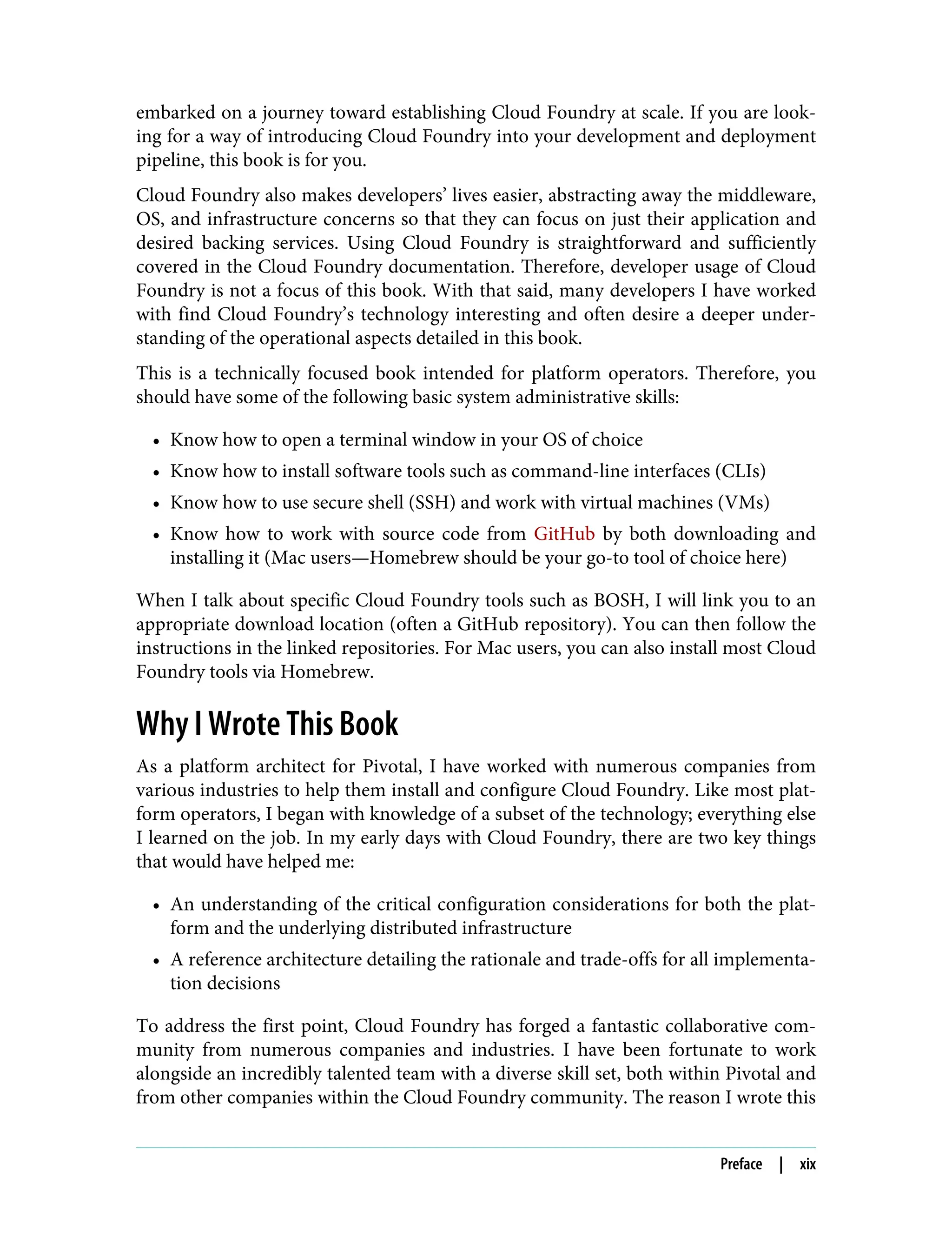 embarked on a journey toward establishing Cloud Foundry at scale. If you are look‐
ing for a way of introducing Cloud Foundry into your development and deployment
pipeline, this book is for you.
Cloud Foundry also makes developers’ lives easier, abstracting away the middleware,
OS, and infrastructure concerns so that they can focus on just their application and
desired backing services. Using Cloud Foundry is straightforward and sufficiently
covered in the Cloud Foundry documentation. Therefore, developer usage of Cloud
Foundry is not a focus of this book. With that said, many developers I have worked
with find Cloud Foundry’s technology interesting and often desire a deeper under‐
standing of the operational aspects detailed in this book.
This is a technically focused book intended for platform operators. Therefore, you
should have some of the following basic system administrative skills:
• Know how to open a terminal window in your OS of choice
• Know how to install software tools such as command-line interfaces (CLIs)
• Know how to use secure shell (SSH) and work with virtual machines (VMs)
• Know how to work with source code from GitHub by both downloading and
installing it (Mac users—Homebrew should be your go-to tool of choice here)
When I talk about specific Cloud Foundry tools such as BOSH, I will link you to an
appropriate download location (often a GitHub repository). You can then follow the
instructions in the linked repositories. For Mac users, you can also install most Cloud
Foundry tools via Homebrew.
Why I Wrote This Book
As a platform architect for Pivotal, I have worked with numerous companies from
various industries to help them install and configure Cloud Foundry. Like most plat‐
form operators, I began with knowledge of a subset of the technology; everything else
I learned on the job. In my early days with Cloud Foundry, there are two key things
that would have helped me:
• An understanding of the critical configuration considerations for both the plat‐
form and the underlying distributed infrastructure
• A reference architecture detailing the rationale and trade-offs for all implementa‐
tion decisions
To address the first point, Cloud Foundry has forged a fantastic collaborative com‐
munity from numerous companies and industries. I have been fortunate to work
alongside an incredibly talented team with a diverse skill set, both within Pivotal and
from other companies within the Cloud Foundry community. The reason I wrote this
Preface | xix
 