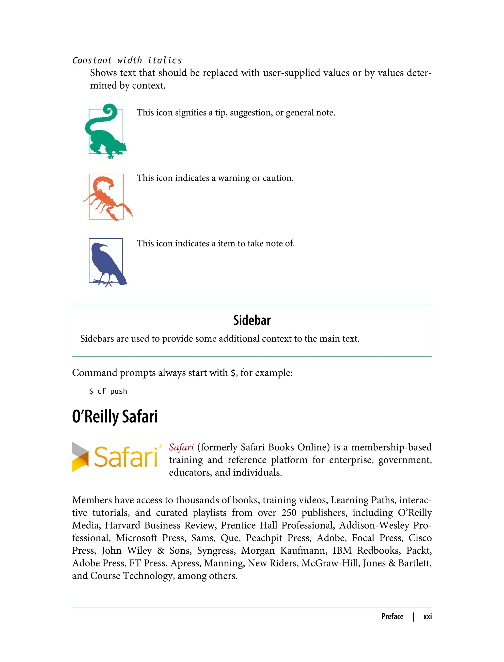 Constant width italics
Shows text that should be replaced with user-supplied values or by values deter‐
mined by context.
This icon signifies a tip, suggestion, or general note.
This icon indicates a warning or caution.
This icon indicates a item to take note of.
Sidebar
Sidebars are used to provide some additional context to the main text.
Command prompts always start with $, for example:
$ cf push
O’Reilly Safari
Safari (formerly Safari Books Online) is a membership-based
training and reference platform for enterprise, government,
educators, and individuals.
Members have access to thousands of books, training videos, Learning Paths, interac‐
tive tutorials, and curated playlists from over 250 publishers, including O’Reilly
Media, Harvard Business Review, Prentice Hall Professional, Addison-Wesley Pro‐
fessional, Microsoft Press, Sams, Que, Peachpit Press, Adobe, Focal Press, Cisco
Press, John Wiley & Sons, Syngress, Morgan Kaufmann, IBM Redbooks, Packt,
Adobe Press, FT Press, Apress, Manning, New Riders, McGraw-Hill, Jones & Bartlett,
and Course Technology, among others.
Preface | xxi
 