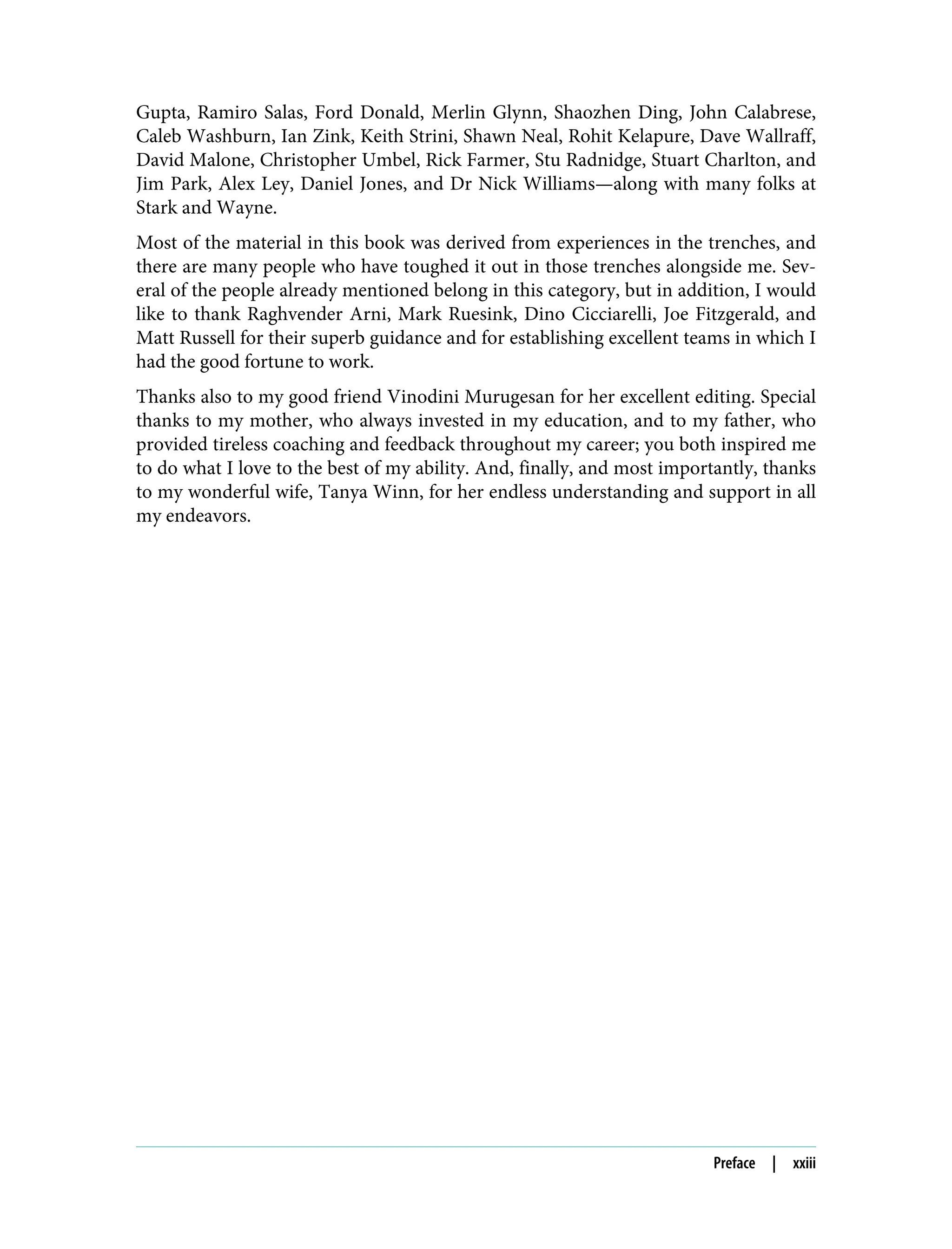 Gupta, Ramiro Salas, Ford Donald, Merlin Glynn, Shaozhen Ding, John Calabrese,
Caleb Washburn, Ian Zink, Keith Strini, Shawn Neal, Rohit Kelapure, Dave Wallraff,
David Malone, Christopher Umbel, Rick Farmer, Stu Radnidge, Stuart Charlton, and
Jim Park, Alex Ley, Daniel Jones, and Dr Nick Williams—along with many folks at
Stark and Wayne.
Most of the material in this book was derived from experiences in the trenches, and
there are many people who have toughed it out in those trenches alongside me. Sev‐
eral of the people already mentioned belong in this category, but in addition, I would
like to thank Raghvender Arni, Mark Ruesink, Dino Cicciarelli, Joe Fitzgerald, and
Matt Russell for their superb guidance and for establishing excellent teams in which I
had the good fortune to work.
Thanks also to my good friend Vinodini Murugesan for her excellent editing. Special
thanks to my mother, who always invested in my education, and to my father, who
provided tireless coaching and feedback throughout my career; you both inspired me
to do what I love to the best of my ability. And, finally, and most importantly, thanks
to my wonderful wife, Tanya Winn, for her endless understanding and support in all
my endeavors.
Preface | xxiii
 