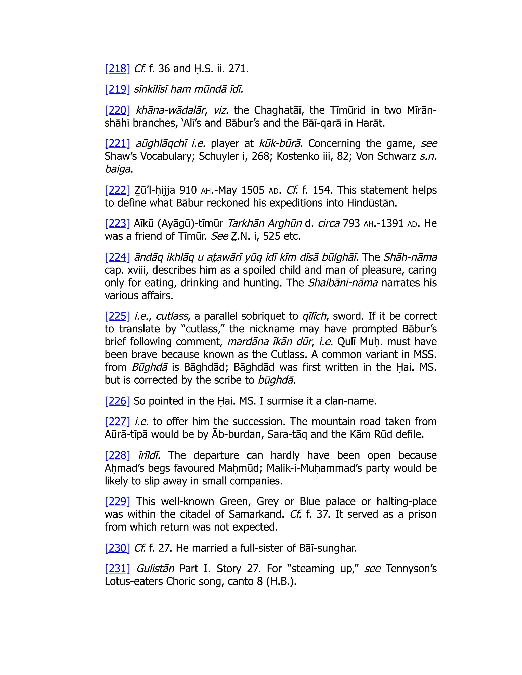 [218] Cf. f. 36 and Ḥ.S. ii. 271.
[219] sīnkīlīsī ham mūndā īdī.
[220] khāna-wādalār, viz. the Chaghatāī, the Tīmūrid in two Mīrān-
shāhī branches, ‘Alī’s and Bābur’s and the Bāī-qarā in Harāt.
[221] aūghlāqchī i.e. player at kūk-būrā. Concerning the game, see
Shaw’s Vocabulary; Schuyler i, 268; Kostenko iii, 82; Von Schwarz s.n.
baiga.
[222] Ẕū’l-ḥijja 910 ah.-May 1505 ad. Cf. f. 154. This statement helps
to define what Bābur reckoned his expeditions into Hindūstān.
[223] Aīkū (Ayāgū)-tīmūr Tarkhān Arghūn d. circa 793 ah.-1391 ad. He
was a friend of Tīmūr. See Z̤ .N. i, 525 etc.
[224] āndāq ikhlāq u at̤ awārī yūq īdī kīm dīsā būlghāī. The Shāh-nāma
cap. xviii, describes him as a spoiled child and man of pleasure, caring
only for eating, drinking and hunting. The Shaibānī-nāma narrates his
various affairs.
[225] i.e., cutlass, a parallel sobriquet to qīlīch, sword. If it be correct
to translate by “cutlass,” the nickname may have prompted Bābur’s
brief following comment, mardāna īkān dūr, i.e. Qulī Muḥ. must have
been brave because known as the Cutlass. A common variant in MSS.
from Būghdā is Bāghdād; Bāghdād was first written in the Ḥai. MS.
but is corrected by the scribe to būghdā.
[226] So pointed in the Ḥai. MS. I surmise it a clan-name.
[227] i.e. to offer him the succession. The mountain road taken from
Aūrā-tīpā would be by Āb-burdan, Sara-tāq and the Kām Rūd defile.
[228] īrīldī. The departure can hardly have been open because
Aḥmad’s begs favoured Maḥmūd; Malik-i-Muḥammad’s party would be
likely to slip away in small companies.
[229] This well-known Green, Grey or Blue palace or halting-place
was within the citadel of Samarkand. Cf. f. 37. It served as a prison
from which return was not expected.
[230] Cf. f. 27. He married a full-sister of Bāī-sunghar.
[231] Gulistān Part I. Story 27. For “steaming up,” see Tennyson’s
Lotus-eaters Choric song, canto 8 (H.B.).
 