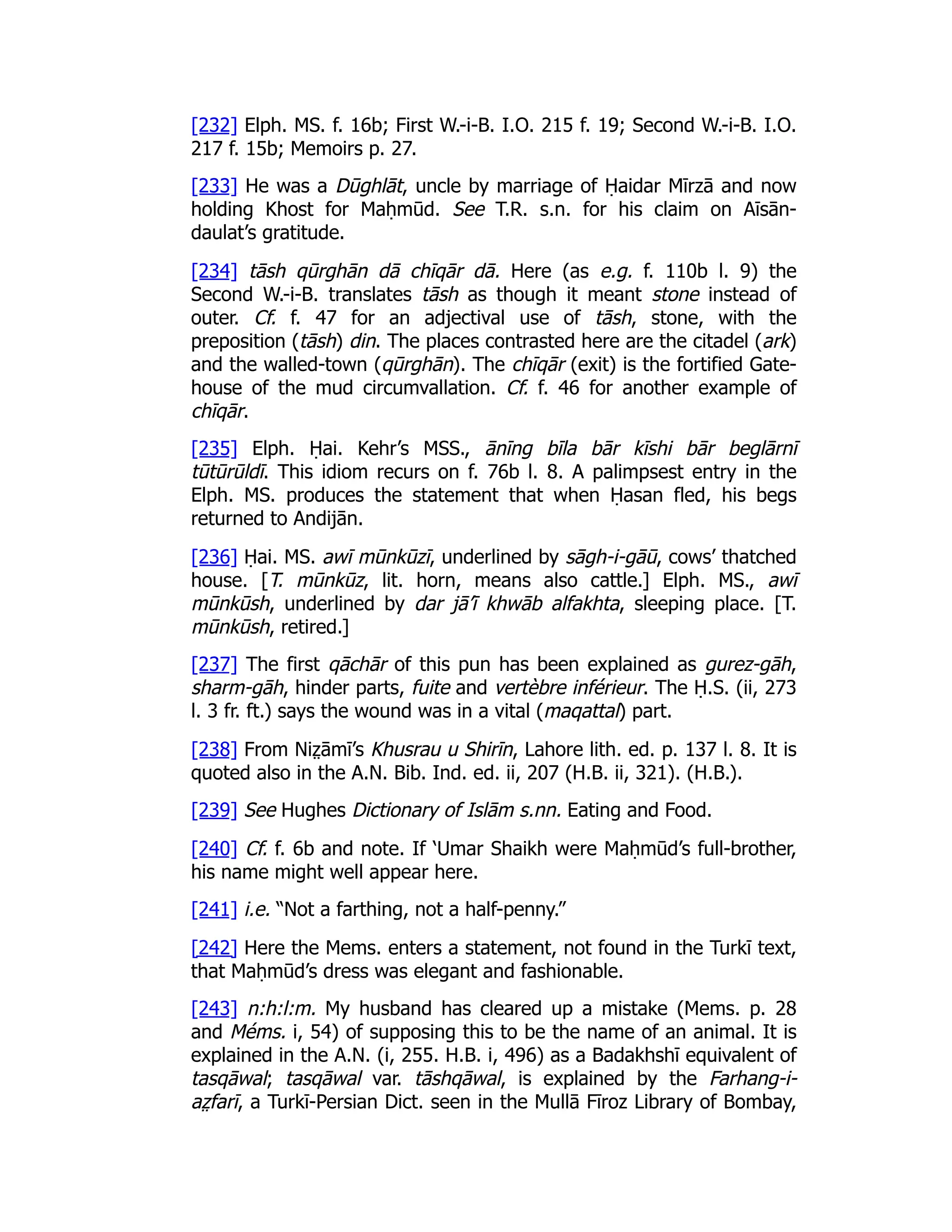 [232] Elph. MS. f. 16b; First W.-i-B. I.O. 215 f. 19; Second W.-i-B. I.O.
217 f. 15b; Memoirs p. 27.
[233] He was a Dūghlāt, uncle by marriage of Ḥaidar Mīrzā and now
holding Khost for Maḥmūd. See T.R. s.n. for his claim on Aīsān-
daulat’s gratitude.
[234] tāsh qūrghān dā chīqār dā. Here (as e.g. f. 110b l. 9) the
Second W.-i-B. translates tāsh as though it meant stone instead of
outer. Cf. f. 47 for an adjectival use of tāsh, stone, with the
preposition (tāsh) din. The places contrasted here are the citadel (ark)
and the walled-town (qūrghān). The chīqār (exit) is the fortified Gate-
house of the mud circumvallation. Cf. f. 46 for another example of
chīqār.
[235] Elph. Ḥai. Kehr’s MSS., ānīng bīla bār kīshi bār beglārnī
tūtūrūldī. This idiom recurs on f. 76b l. 8. A palimpsest entry in the
Elph. MS. produces the statement that when Ḥasan fled, his begs
returned to Andijān.
[236] Ḥai. MS. awī mūnkūzī, underlined by sāgh-i-gāū, cows’ thatched
house. [T. mūnkūz, lit. horn, means also cattle.] Elph. MS., awī
mūnkūsh, underlined by dar jā’ī khwāb alfakhta, sleeping place. [T.
mūnkūsh, retired.]
[237] The first qāchār of this pun has been explained as gurez-gāh,
sharm-gāh, hinder parts, fuite and vertèbre inférieur. The Ḥ.S. (ii, 273
l. 3 fr. ft.) says the wound was in a vital (maqattal) part.
[238] From Niz̤ āmī’s Khusrau u Shirīn, Lahore lith. ed. p. 137 l. 8. It is
quoted also in the A.N. Bib. Ind. ed. ii, 207 (H.B. ii, 321). (H.B.).
[239] See Hughes Dictionary of Islām s.nn. Eating and Food.
[240] Cf. f. 6b and note. If ‘Umar Shaikh were Maḥmūd’s full-brother,
his name might well appear here.
[241] i.e. “Not a farthing, not a half-penny.”
[242] Here the Mems. enters a statement, not found in the Turkī text,
that Maḥmūd’s dress was elegant and fashionable.
[243] n:h:l:m. My husband has cleared up a mistake (Mems. p. 28
and Méms. i, 54) of supposing this to be the name of an animal. It is
explained in the A.N. (i, 255. H.B. i, 496) as a Badakhshī equivalent of
tasqāwal; tasqāwal var. tāshqāwal, is explained by the Farhang-i-
az̤ farī, a Turkī-Persian Dict. seen in the Mullā Fīroz Library of Bombay,
 