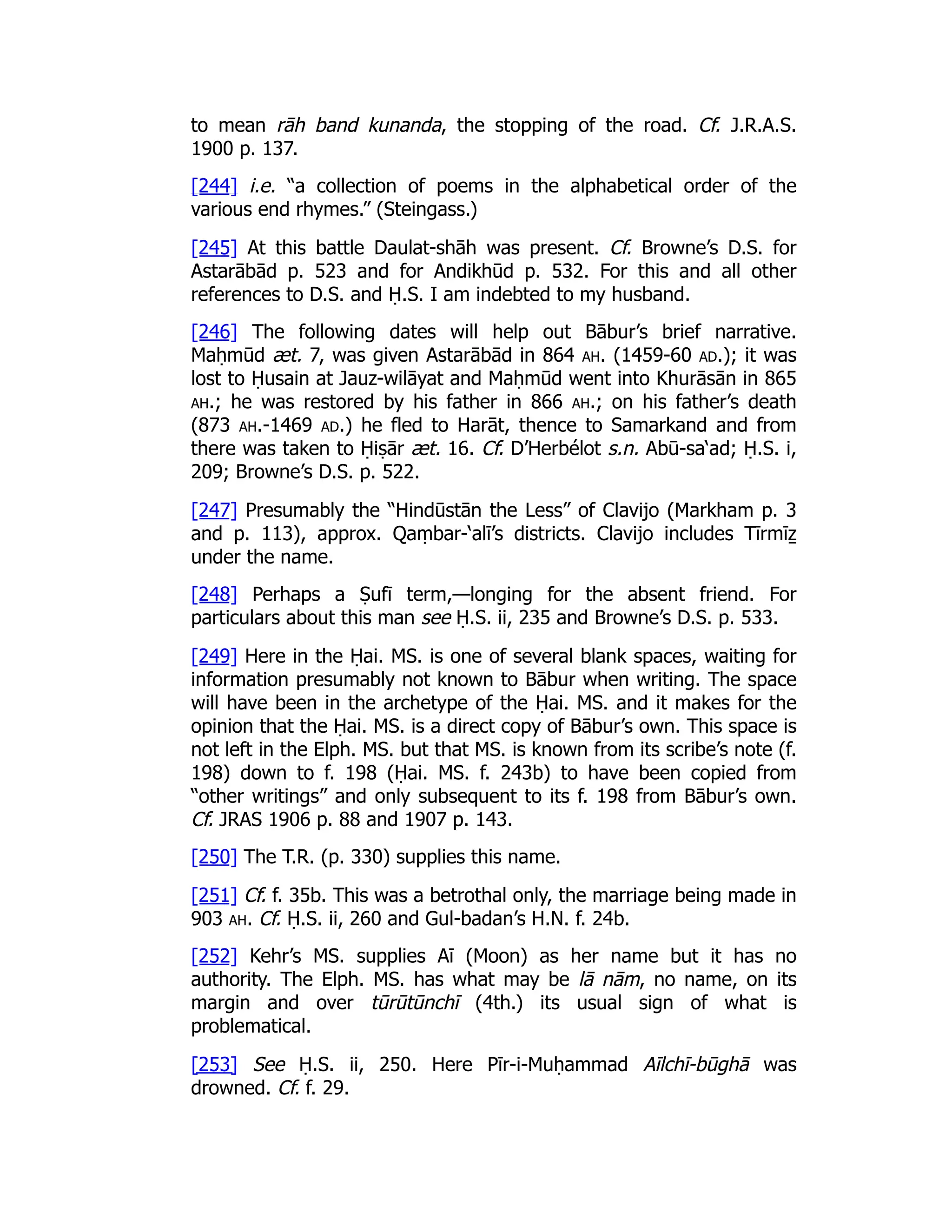 to mean rāh band kunanda, the stopping of the road. Cf. J.R.A.S.
1900 p. 137.
[244] i.e. “a collection of poems in the alphabetical order of the
various end rhymes.” (Steingass.)
[245] At this battle Daulat-shāh was present. Cf. Browne’s D.S. for
Astarābād p. 523 and for Andikhūd p. 532. For this and all other
references to D.S. and Ḥ.S. I am indebted to my husband.
[246] The following dates will help out Bābur’s brief narrative.
Maḥmūd æt. 7, was given Astarābād in 864 ah. (1459-60 ad.); it was
lost to Ḥusain at Jauz-wilāyat and Maḥmūd went into Khurāsān in 865
ah.; he was restored by his father in 866 ah.; on his father’s death
(873 ah.-1469 ad.) he fled to Harāt, thence to Samarkand and from
there was taken to Ḥiṣār æt. 16. Cf. D’Herbélot s.n. Abū-sa‘ad; Ḥ.S. i,
209; Browne’s D.S. p. 522.
[247] Presumably the “Hindūstān the Less” of Clavijo (Markham p. 3
and p. 113), approx. Qaṃbar-‘alī’s districts. Clavijo includes Tīrmīẕ
under the name.
[248] Perhaps a Ṣufī term,—longing for the absent friend. For
particulars about this man see Ḥ.S. ii, 235 and Browne’s D.S. p. 533.
[249] Here in the Ḥai. MS. is one of several blank spaces, waiting for
information presumably not known to Bābur when writing. The space
will have been in the archetype of the Ḥai. MS. and it makes for the
opinion that the Ḥai. MS. is a direct copy of Bābur’s own. This space is
not left in the Elph. MS. but that MS. is known from its scribe’s note (f.
198) down to f. 198 (Ḥai. MS. f. 243b) to have been copied from
“other writings” and only subsequent to its f. 198 from Bābur’s own.
Cf. JRAS 1906 p. 88 and 1907 p. 143.
[250] The T.R. (p. 330) supplies this name.
[251] Cf. f. 35b. This was a betrothal only, the marriage being made in
903 ah. Cf. Ḥ.S. ii, 260 and Gul-badan’s H.N. f. 24b.
[252] Kehr’s MS. supplies Aī (Moon) as her name but it has no
authority. The Elph. MS. has what may be lā nām, no name, on its
margin and over tūrūtūnchī (4th.) its usual sign of what is
problematical.
[253] See Ḥ.S. ii, 250. Here Pīr-i-Muḥammad Aīlchī-būghā was
drowned. Cf. f. 29.
 