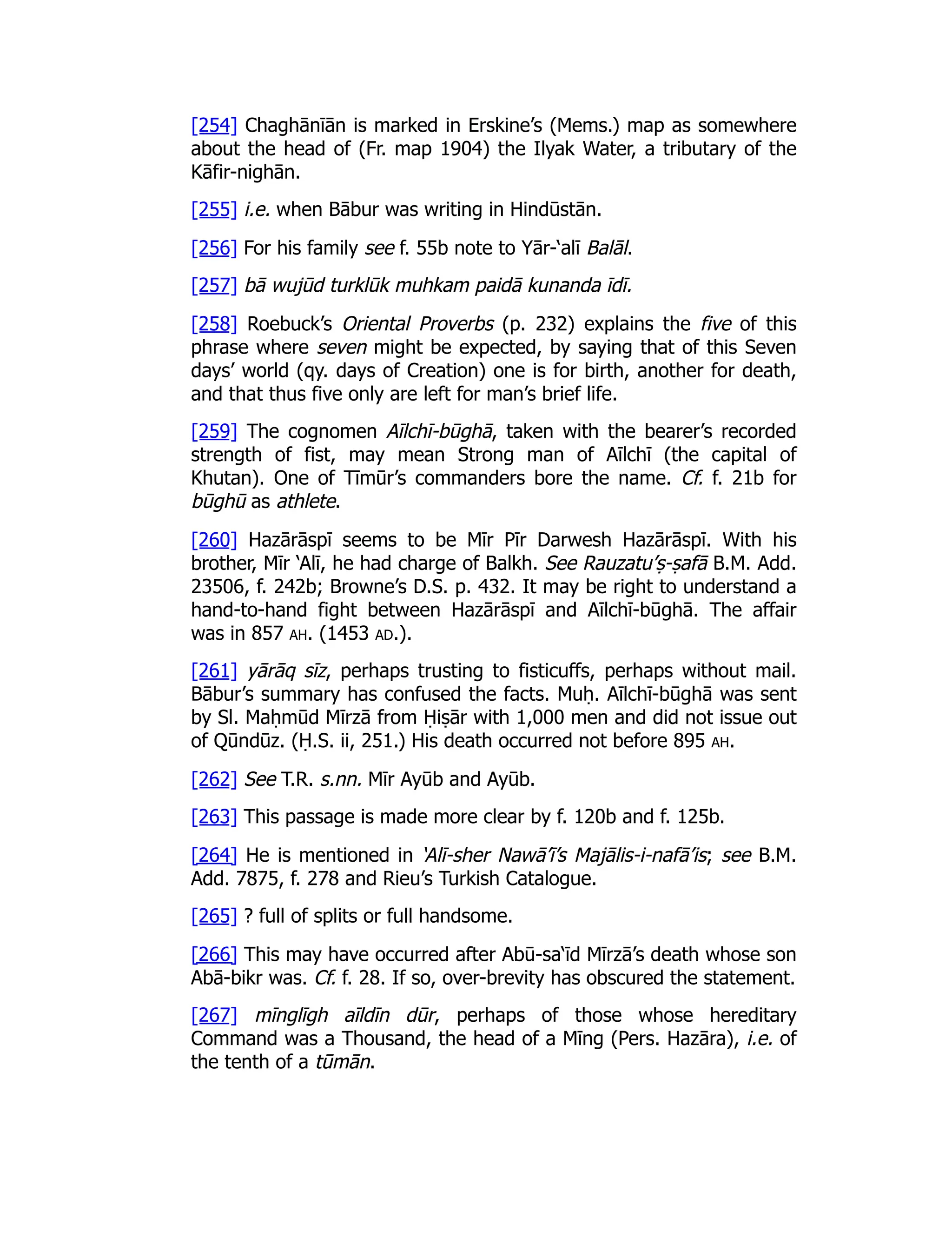 [254] Chaghānīān is marked in Erskine’s (Mems.) map as somewhere
about the head of (Fr. map 1904) the Ilyak Water, a tributary of the
Kāfir-nighān.
[255] i.e. when Bābur was writing in Hindūstān.
[256] For his family see f. 55b note to Yār-‘alī Balāl.
[257] bā wujūd turklūk muhkam paidā kunanda īdī.
[258] Roebuck’s Oriental Proverbs (p. 232) explains the five of this
phrase where seven might be expected, by saying that of this Seven
days’ world (qy. days of Creation) one is for birth, another for death,
and that thus five only are left for man’s brief life.
[259] The cognomen Aīlchī-būghā, taken with the bearer’s recorded
strength of fist, may mean Strong man of Aīlchī (the capital of
Khutan). One of Tīmūr’s commanders bore the name. Cf. f. 21b for
būghū as athlete.
[260] Hazārāspī seems to be Mīr Pīr Darwesh Hazārāspī. With his
brother, Mīr ‘Alī, he had charge of Balkh. See Rauzatu’ṣ-ṣafā B.M. Add.
23506, f. 242b; Browne’s D.S. p. 432. It may be right to understand a
hand-to-hand fight between Hazārāspī and Aīlchī-būghā. The affair
was in 857 ah. (1453 ad.).
[261] yārāq sīz, perhaps trusting to fisticuffs, perhaps without mail.
Bābur’s summary has confused the facts. Muḥ. Aīlchī-būghā was sent
by Sl. Maḥmūd Mīrzā from Ḥiṣār with 1,000 men and did not issue out
of Qūndūz. (Ḥ.S. ii, 251.) His death occurred not before 895 ah.
[262] See T.R. s.nn. Mīr Ayūb and Ayūb.
[263] This passage is made more clear by f. 120b and f. 125b.
[264] He is mentioned in ‘Alī-sher Nawā’ī’s Majālis-i-nafā’is; see B.M.
Add. 7875, f. 278 and Rieu’s Turkish Catalogue.
[265] ? full of splits or full handsome.
[266] This may have occurred after Abū-sa‘īd Mīrzā’s death whose son
Abā-bikr was. Cf. f. 28. If so, over-brevity has obscured the statement.
[267] mīnglīgh aīldīn dūr, perhaps of those whose hereditary
Command was a Thousand, the head of a Mīng (Pers. Hazāra), i.e. of
the tenth of a tūmān.
 