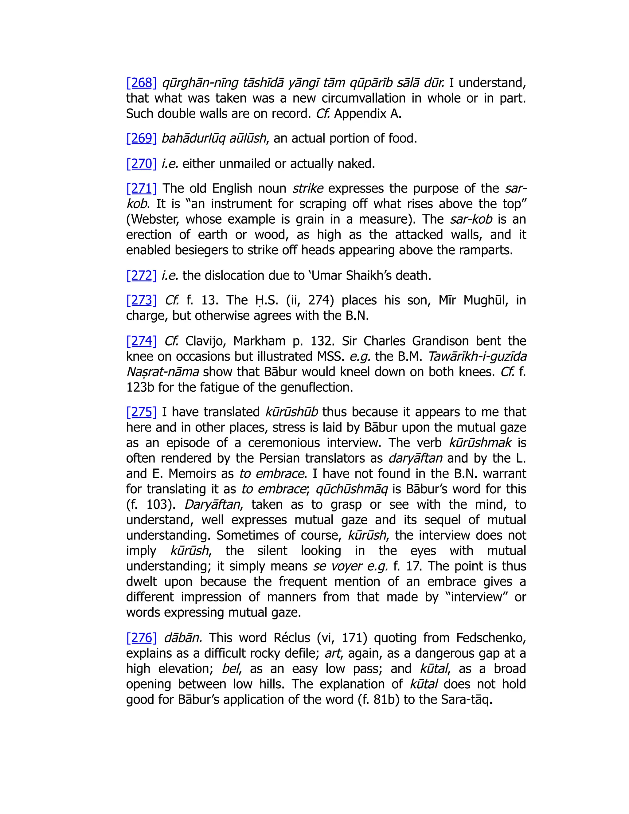 [268] qūrghān-nīng tāshīdā yāngī tām qūpārīb sālā dūr. I understand,
that what was taken was a new circumvallation in whole or in part.
Such double walls are on record. Cf. Appendix A.
[269] bahādurlūq aūlūsh, an actual portion of food.
[270] i.e. either unmailed or actually naked.
[271] The old English noun strike expresses the purpose of the sar-
kob. It is “an instrument for scraping off what rises above the top”
(Webster, whose example is grain in a measure). The sar-kob is an
erection of earth or wood, as high as the attacked walls, and it
enabled besiegers to strike off heads appearing above the ramparts.
[272] i.e. the dislocation due to ‘Umar Shaikh’s death.
[273] Cf. f. 13. The Ḥ.S. (ii, 274) places his son, Mīr Mughūl, in
charge, but otherwise agrees with the B.N.
[274] Cf. Clavijo, Markham p. 132. Sir Charles Grandison bent the
knee on occasions but illustrated MSS. e.g. the B.M. Tawārīkh-i-guzīda
Naṣrat-nāma show that Bābur would kneel down on both knees. Cf. f.
123b for the fatigue of the genuflection.
[275] I have translated kūrūshūb thus because it appears to me that
here and in other places, stress is laid by Bābur upon the mutual gaze
as an episode of a ceremonious interview. The verb kūrūshmak is
often rendered by the Persian translators as daryāftan and by the L.
and E. Memoirs as to embrace. I have not found in the B.N. warrant
for translating it as to embrace; qūchūshmāq is Bābur’s word for this
(f. 103). Daryāftan, taken as to grasp or see with the mind, to
understand, well expresses mutual gaze and its sequel of mutual
understanding. Sometimes of course, kūrūsh, the interview does not
imply kūrūsh, the silent looking in the eyes with mutual
understanding; it simply means se voyer e.g. f. 17. The point is thus
dwelt upon because the frequent mention of an embrace gives a
different impression of manners from that made by “interview” or
words expressing mutual gaze.
[276] dābān. This word Réclus (vi, 171) quoting from Fedschenko,
explains as a difficult rocky defile; art, again, as a dangerous gap at a
high elevation; bel, as an easy low pass; and kūtal, as a broad
opening between low hills. The explanation of kūtal does not hold
good for Bābur’s application of the word (f. 81b) to the Sara-tāq.
 