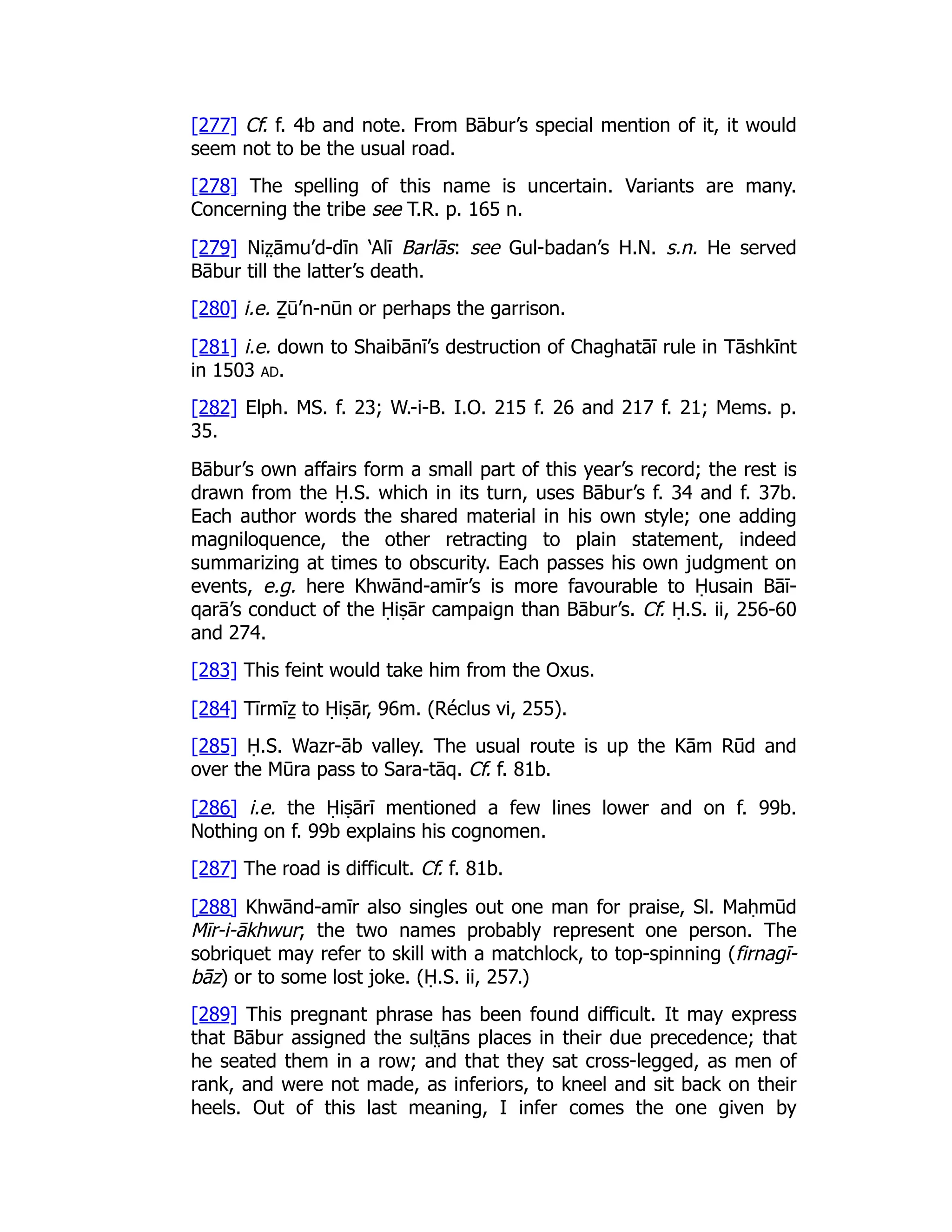 [277] Cf. f. 4b and note. From Bābur’s special mention of it, it would
seem not to be the usual road.
[278] The spelling of this name is uncertain. Variants are many.
Concerning the tribe see T.R. p. 165 n.
[279] Niz̤ āmu’d-dīn ‘Alī Barlās: see Gul-badan’s H.N. s.n. He served
Bābur till the latter’s death.
[280] i.e. Ẕū’n-nūn or perhaps the garrison.
[281] i.e. down to Shaibānī’s destruction of Chaghatāī rule in Tāshkīnt
in 1503 ad.
[282] Elph. MS. f. 23; W.-i-B. I.O. 215 f. 26 and 217 f. 21; Mems. p.
35.
Bābur’s own affairs form a small part of this year’s record; the rest is
drawn from the Ḥ.S. which in its turn, uses Bābur’s f. 34 and f. 37b.
Each author words the shared material in his own style; one adding
magniloquence, the other retracting to plain statement, indeed
summarizing at times to obscurity. Each passes his own judgment on
events, e.g. here Khwānd-amīr’s is more favourable to Ḥusain Bāī-
qarā’s conduct of the Ḥiṣār campaign than Bābur’s. Cf. Ḥ.S. ii, 256-60
and 274.
[283] This feint would take him from the Oxus.
[284] Tīrmīẕ to Ḥiṣār, 96m. (Réclus vi, 255).
[285] Ḥ.S. Wazr-āb valley. The usual route is up the Kām Rūd and
over the Mūra pass to Sara-tāq. Cf. f. 81b.
[286] i.e. the Ḥiṣārī mentioned a few lines lower and on f. 99b.
Nothing on f. 99b explains his cognomen.
[287] The road is difficult. Cf. f. 81b.
[288] Khwānd-amīr also singles out one man for praise, Sl. Maḥmūd
Mīr-i-ākhwur; the two names probably represent one person. The
sobriquet may refer to skill with a matchlock, to top-spinning (firnagī-
bāz) or to some lost joke. (Ḥ.S. ii, 257.)
[289] This pregnant phrase has been found difficult. It may express
that Bābur assigned the sult̤ āns places in their due precedence; that
he seated them in a row; and that they sat cross-legged, as men of
rank, and were not made, as inferiors, to kneel and sit back on their
heels. Out of this last meaning, I infer comes the one given by
 