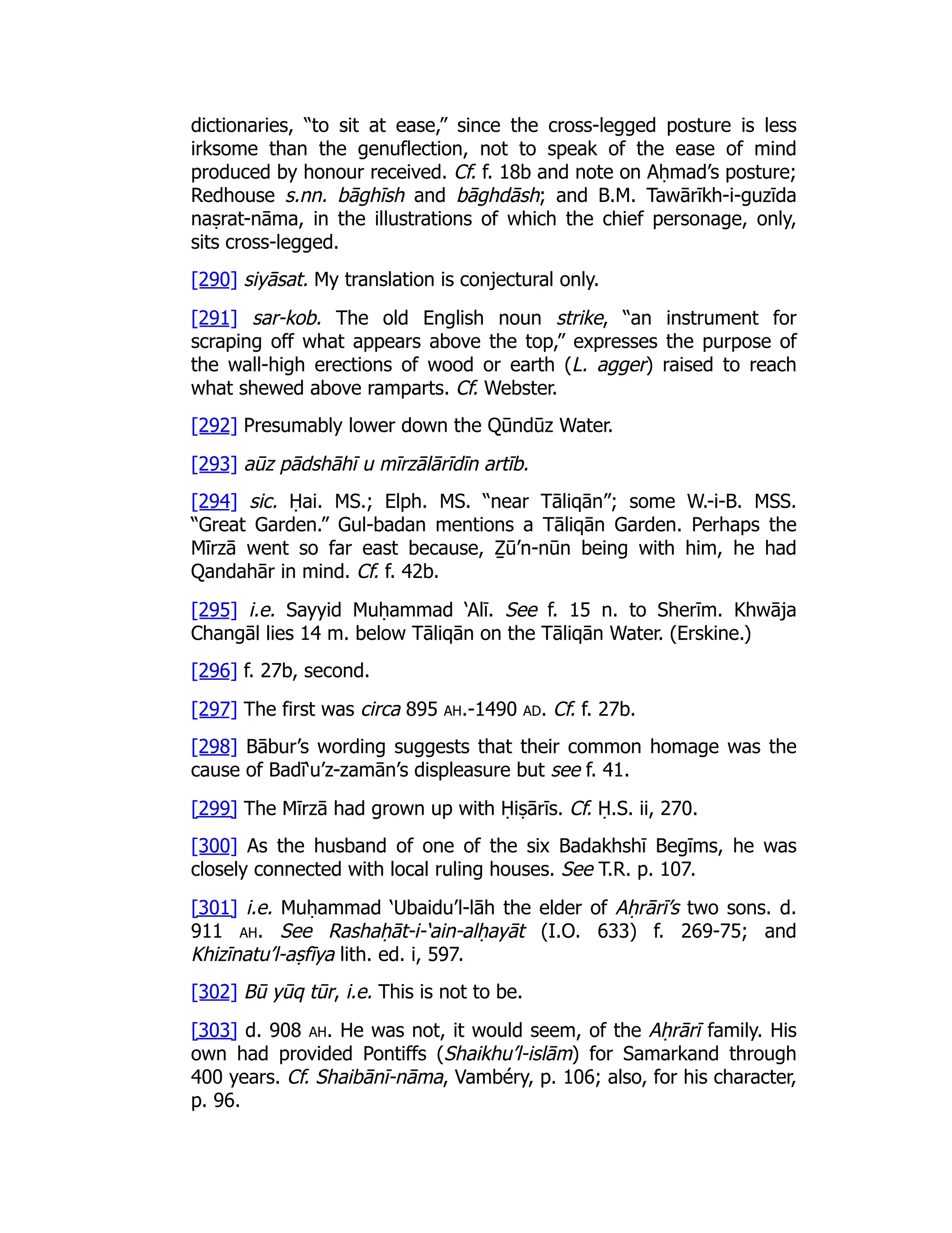 dictionaries, “to sit at ease,” since the cross-legged posture is less
irksome than the genuflection, not to speak of the ease of mind
produced by honour received. Cf. f. 18b and note on Aḥmad’s posture;
Redhouse s.nn. bāghīsh and bāghdāsh; and B.M. Tawārīkh-i-guzīda
naṣrat-nāma, in the illustrations of which the chief personage, only,
sits cross-legged.
[290] siyāsat. My translation is conjectural only.
[291] sar-kob. The old English noun strike, “an instrument for
scraping off what appears above the top,” expresses the purpose of
the wall-high erections of wood or earth (L. agger) raised to reach
what shewed above ramparts. Cf. Webster.
[292] Presumably lower down the Qūndūz Water.
[293] aūz pādshāhī u mīrzālārīdīn artīb.
[294] sic. Ḥai. MS.; Elph. MS. “near Tāliqān”; some W.-i-B. MSS.
“Great Garden.” Gul-badan mentions a Tāliqān Garden. Perhaps the
Mīrzā went so far east because, Ẕū’n-nūn being with him, he had
Qandahār in mind. Cf. f. 42b.
[295] i.e. Sayyid Muḥammad ‘Alī. See f. 15 n. to Sherīm. Khwāja
Changāl lies 14 m. below Tāliqān on the Tāliqān Water. (Erskine.)
[296] f. 27b, second.
[297] The first was circa 895 ah.-1490 ad. Cf. f. 27b.
[298] Bābur’s wording suggests that their common homage was the
cause of Badī‘u’z-zamān’s displeasure but see f. 41.
[299] The Mīrzā had grown up with Ḥiṣārīs. Cf. Ḥ.S. ii, 270.
[300] As the husband of one of the six Badakhshī Begīms, he was
closely connected with local ruling houses. See T.R. p. 107.
[301] i.e. Muḥammad ‘Ubaidu’l-lāh the elder of Aḥrārī’s two sons. d.
911 ah. See Rashaḥāt-i-‘ain-alḥayāt (I.O. 633) f. 269-75; and
Khizīnatu’l-aṣfīya lith. ed. i, 597.
[302] Bū yūq tūr, i.e. This is not to be.
[303] d. 908 ah. He was not, it would seem, of the Aḥrārī family. His
own had provided Pontiffs (Shaikhu’l-islām) for Samarkand through
400 years. Cf. Shaibānī-nāma, Vambéry, p. 106; also, for his character,
p. 96.
 