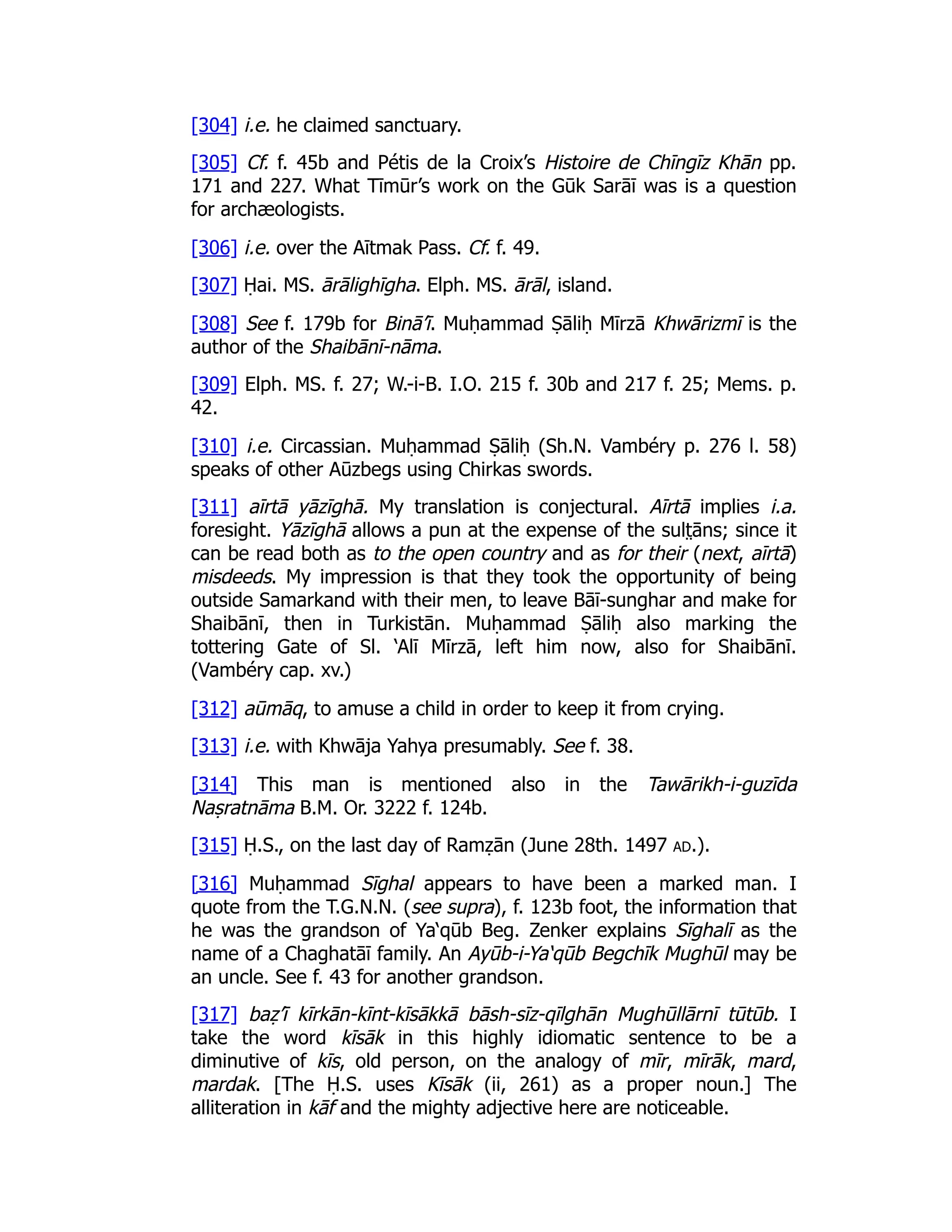 [304] i.e. he claimed sanctuary.
[305] Cf. f. 45b and Pétis de la Croix’s Histoire de Chīngīz Khān pp.
171 and 227. What Tīmūr’s work on the Gūk Sarāī was is a question
for archæologists.
[306] i.e. over the Aītmak Pass. Cf. f. 49.
[307] Ḥai. MS. ārālighīgha. Elph. MS. ārāl, island.
[308] See f. 179b for Binā’ī. Muḥammad Ṣāliḥ Mīrzā Khwārizmī is the
author of the Shaibānī-nāma.
[309] Elph. MS. f. 27; W.-i-B. I.O. 215 f. 30b and 217 f. 25; Mems. p.
42.
[310] i.e. Circassian. Muḥammad Ṣāliḥ (Sh.N. Vambéry p. 276 l. 58)
speaks of other Aūzbegs using Chirkas swords.
[311] aīrtā yāzīghā. My translation is conjectural. Aīrtā implies i.a.
foresight. Yāzīghā allows a pun at the expense of the sult̤ āns; since it
can be read both as to the open country and as for their (next, aīrtā)
misdeeds. My impression is that they took the opportunity of being
outside Samarkand with their men, to leave Bāī-sunghar and make for
Shaibānī, then in Turkistān. Muḥammad Ṣāliḥ also marking the
tottering Gate of Sl. ‘Alī Mīrzā, left him now, also for Shaibānī.
(Vambéry cap. xv.)
[312] aūmāq, to amuse a child in order to keep it from crying.
[313] i.e. with Khwāja Yahya presumably. See f. 38.
[314] This man is mentioned also in the Tawārikh-i-guzīda
Naṣratnāma B.M. Or. 3222 f. 124b.
[315] Ḥ.S., on the last day of Ramẓān (June 28th. 1497 ad.).
[316] Muḥammad Sīghal appears to have been a marked man. I
quote from the T.G.N.N. (see supra), f. 123b foot, the information that
he was the grandson of Ya‘qūb Beg. Zenker explains Sīghalī as the
name of a Chaghatāī family. An Ayūb-i-Ya‘qūb Begchīk Mughūl may be
an uncle. See f. 43 for another grandson.
[317] baẓ’ī kīrkān-kīnt-kīsākkā bāsh-sīz-qīlghān Mughūllārnī tūtūb. I
take the word kīsāk in this highly idiomatic sentence to be a
diminutive of kīs, old person, on the analogy of mīr, mīrāk, mard,
mardak. [The Ḥ.S. uses Kīsāk (ii, 261) as a proper noun.] The
alliteration in kāf and the mighty adjective here are noticeable.
 