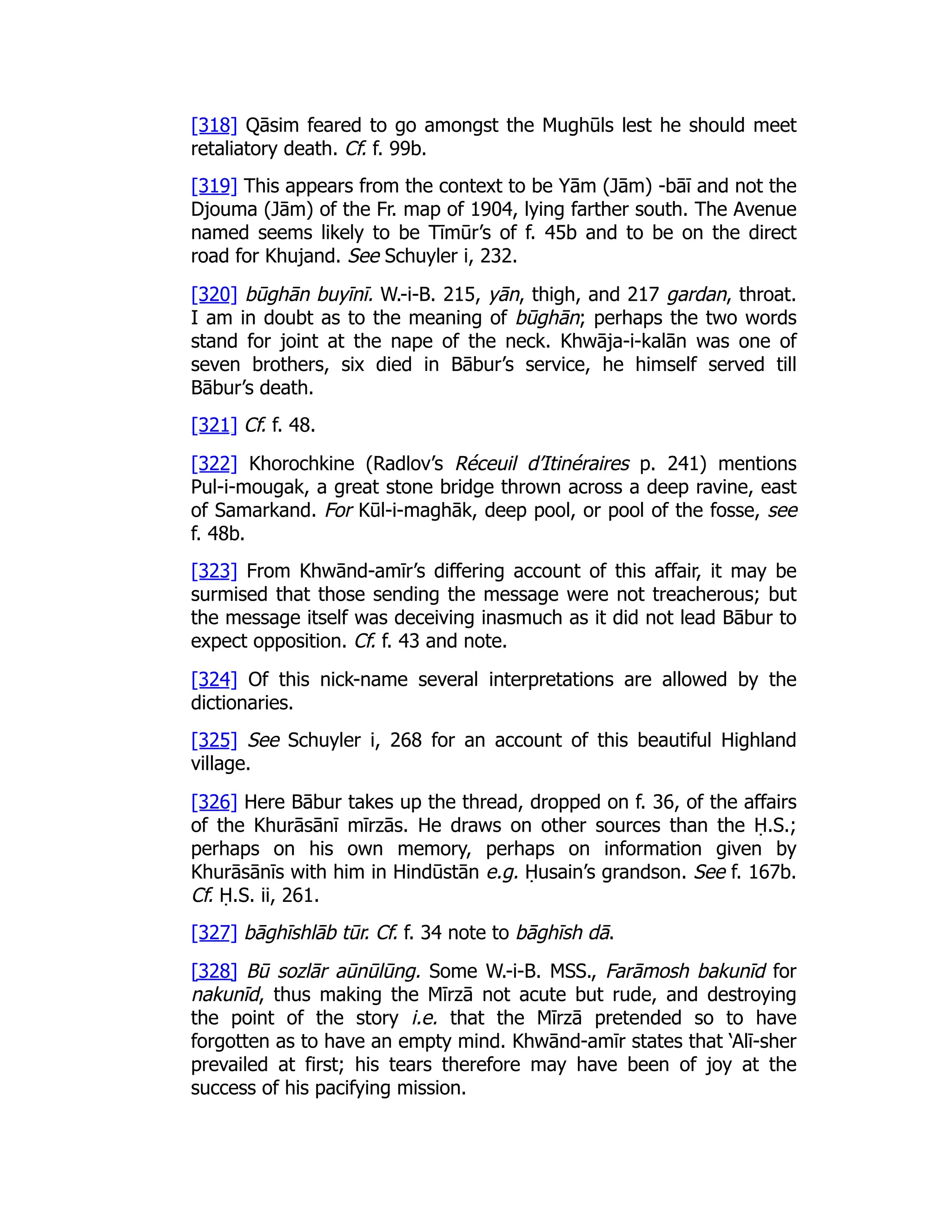[318] Qāsim feared to go amongst the Mughūls lest he should meet
retaliatory death. Cf. f. 99b.
[319] This appears from the context to be Yām (Jām) -bāī and not the
Djouma (Jām) of the Fr. map of 1904, lying farther south. The Avenue
named seems likely to be Tīmūr’s of f. 45b and to be on the direct
road for Khujand. See Schuyler i, 232.
[320] būghān buyīnī. W.-i-B. 215, yān, thigh, and 217 gardan, throat.
I am in doubt as to the meaning of būghān; perhaps the two words
stand for joint at the nape of the neck. Khwāja-i-kalān was one of
seven brothers, six died in Bābur’s service, he himself served till
Bābur’s death.
[321] Cf. f. 48.
[322] Khorochkine (Radlov’s Réceuil d’Itinéraires p. 241) mentions
Pul-i-mougak, a great stone bridge thrown across a deep ravine, east
of Samarkand. For Kūl-i-maghāk, deep pool, or pool of the fosse, see
f. 48b.
[323] From Khwānd-amīr’s differing account of this affair, it may be
surmised that those sending the message were not treacherous; but
the message itself was deceiving inasmuch as it did not lead Bābur to
expect opposition. Cf. f. 43 and note.
[324] Of this nick-name several interpretations are allowed by the
dictionaries.
[325] See Schuyler i, 268 for an account of this beautiful Highland
village.
[326] Here Bābur takes up the thread, dropped on f. 36, of the affairs
of the Khurāsānī mīrzās. He draws on other sources than the Ḥ.S.;
perhaps on his own memory, perhaps on information given by
Khurāsānīs with him in Hindūstān e.g. Ḥusain’s grandson. See f. 167b.
Cf. Ḥ.S. ii, 261.
[327] bāghīshlāb tūr. Cf. f. 34 note to bāghīsh dā.
[328] Bū sozlār aūnūlūng. Some W.-i-B. MSS., Farāmosh bakunīd for
nakunīd, thus making the Mīrzā not acute but rude, and destroying
the point of the story i.e. that the Mīrzā pretended so to have
forgotten as to have an empty mind. Khwānd-amīr states that ‘Alī-sher
prevailed at first; his tears therefore may have been of joy at the
success of his pacifying mission.
 