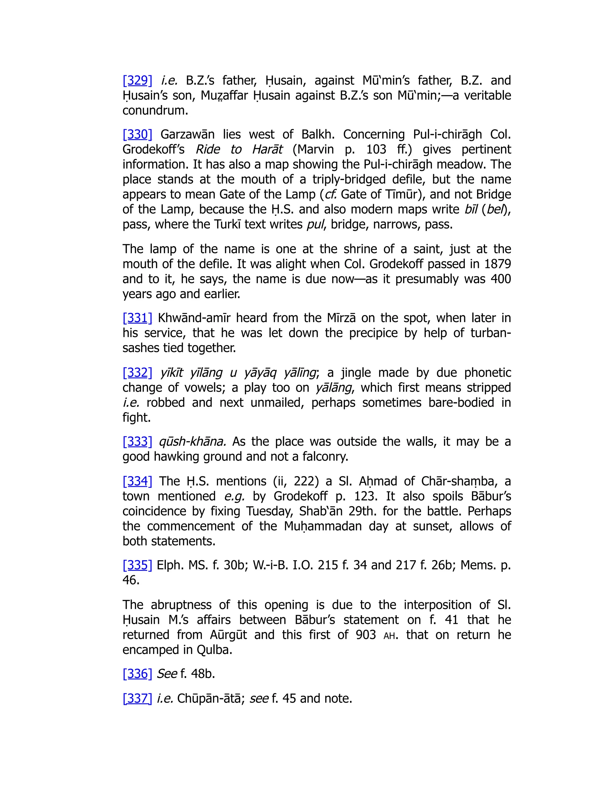 [329] i.e. B.Z.’s father, Ḥusain, against Mū‘min’s father, B.Z. and
Ḥusain’s son, Muz̤ affar Ḥusain against B.Z.’s son Mū‘min;—a veritable
conundrum.
[330] Garzawān lies west of Balkh. Concerning Pul-i-chirāgh Col.
Grodekoff’s Ride to Harāt (Marvin p. 103 ff.) gives pertinent
information. It has also a map showing the Pul-i-chirāgh meadow. The
place stands at the mouth of a triply-bridged defile, but the name
appears to mean Gate of the Lamp (cf. Gate of Tīmūr), and not Bridge
of the Lamp, because the Ḥ.S. and also modern maps write bīl (bel),
pass, where the Turkī text writes pul, bridge, narrows, pass.
The lamp of the name is one at the shrine of a saint, just at the
mouth of the defile. It was alight when Col. Grodekoff passed in 1879
and to it, he says, the name is due now—as it presumably was 400
years ago and earlier.
[331] Khwānd-amīr heard from the Mīrzā on the spot, when later in
his service, that he was let down the precipice by help of turban-
sashes tied together.
[332] yīkīt yīlāng u yāyāq yālīng; a jingle made by due phonetic
change of vowels; a play too on yālāng, which first means stripped
i.e. robbed and next unmailed, perhaps sometimes bare-bodied in
fight.
[333] qūsh-khāna. As the place was outside the walls, it may be a
good hawking ground and not a falconry.
[334] The Ḥ.S. mentions (ii, 222) a Sl. Aḥmad of Chār-shaṃba, a
town mentioned e.g. by Grodekoff p. 123. It also spoils Bābur’s
coincidence by fixing Tuesday, Shab‘ān 29th. for the battle. Perhaps
the commencement of the Muḥammadan day at sunset, allows of
both statements.
[335] Elph. MS. f. 30b; W.-i-B. I.O. 215 f. 34 and 217 f. 26b; Mems. p.
46.
The abruptness of this opening is due to the interposition of Sl.
Ḥusain M.’s affairs between Bābur’s statement on f. 41 that he
returned from Aūrgūt and this first of 903 ah. that on return he
encamped in Qulba.
[336] See f. 48b.
[337] i.e. Chūpān-ātā; see f. 45 and note.
 