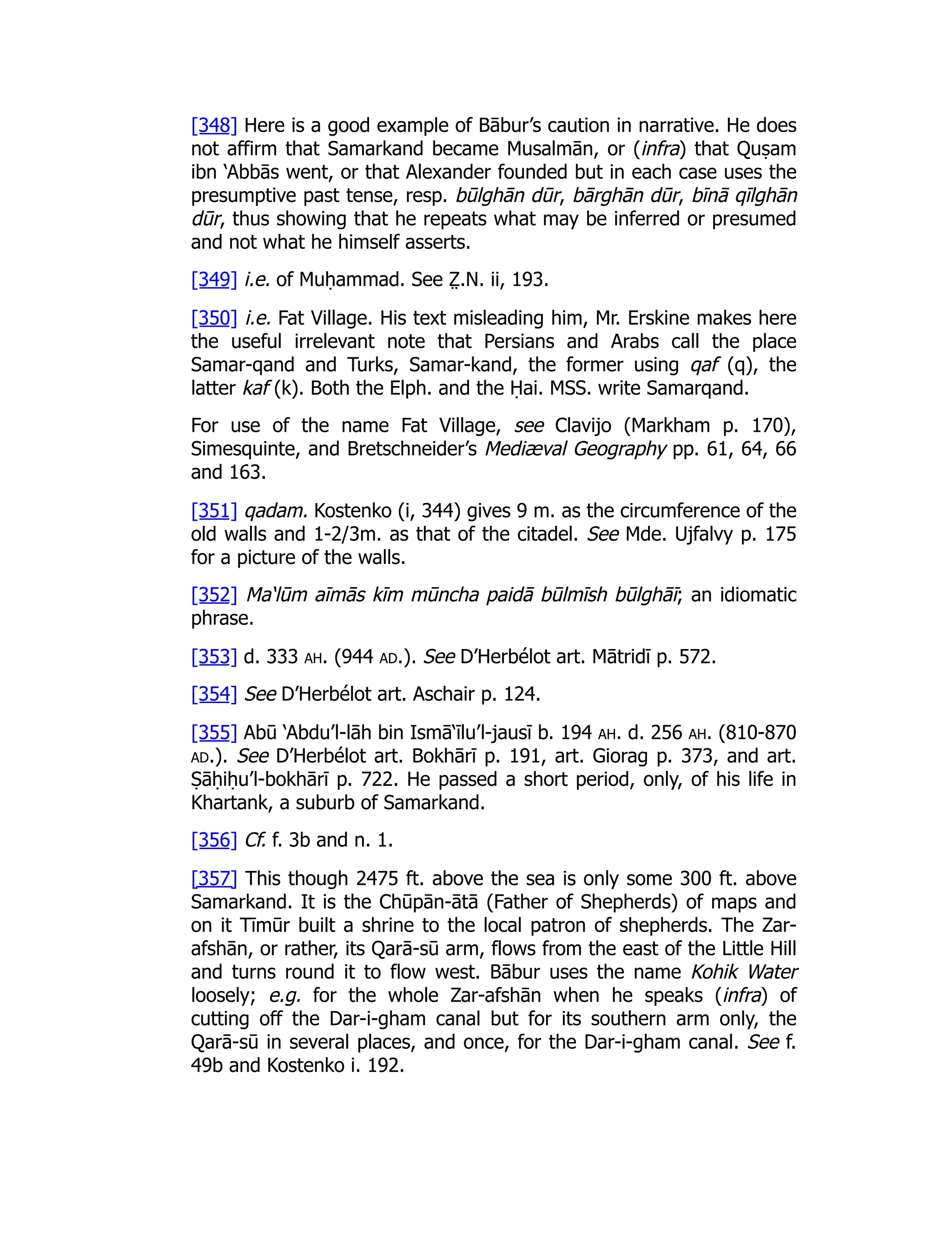 [348] Here is a good example of Bābur’s caution in narrative. He does
not affirm that Samarkand became Musalmān, or (infra) that Quṣam
ibn ‘Abbās went, or that Alexander founded but in each case uses the
presumptive past tense, resp. būlghān dūr, bārghān dūr, bīnā qīlghān
dūr, thus showing that he repeats what may be inferred or presumed
and not what he himself asserts.
[349] i.e. of Muḥammad. See Z̤ .N. ii, 193.
[350] i.e. Fat Village. His text misleading him, Mr. Erskine makes here
the useful irrelevant note that Persians and Arabs call the place
Samar-qand and Turks, Samar-kand, the former using qaf (q), the
latter kaf (k). Both the Elph. and the Ḥai. MSS. write Samarqand.
For use of the name Fat Village, see Clavijo (Markham p. 170),
Simesquinte, and Bretschneider’s Mediæval Geography pp. 61, 64, 66
and 163.
[351] qadam. Kostenko (i, 344) gives 9 m. as the circumference of the
old walls and 1-2/3m. as that of the citadel. See Mde. Ujfalvy p. 175
for a picture of the walls.
[352] Ma‘lūm aīmās kīm mūncha paidā būlmīsh būlghāī; an idiomatic
phrase.
[353] d. 333 ah. (944 ad.). See D’Herbélot art. Mātridī p. 572.
[354] See D’Herbélot art. Aschair p. 124.
[355] Abū ‘Abdu’l-lāh bin Ismā‘īlu’l-jausī b. 194 ah. d. 256 ah. (810-870
ad.). See D’Herbélot art. Bokhārī p. 191, art. Giorag p. 373, and art.
Ṣāḥiḥu’l-bokhārī p. 722. He passed a short period, only, of his life in
Khartank, a suburb of Samarkand.
[356] Cf. f. 3b and n. 1.
[357] This though 2475 ft. above the sea is only some 300 ft. above
Samarkand. It is the Chūpān-ātā (Father of Shepherds) of maps and
on it Tīmūr built a shrine to the local patron of shepherds. The Zar-
afshān, or rather, its Qarā-sū arm, flows from the east of the Little Hill
and turns round it to flow west. Bābur uses the name Kohik Water
loosely; e.g. for the whole Zar-afshān when he speaks (infra) of
cutting off the Dar-i-gham canal but for its southern arm only, the
Qarā-sū in several places, and once, for the Dar-i-gham canal. See f.
49b and Kostenko i. 192.
 